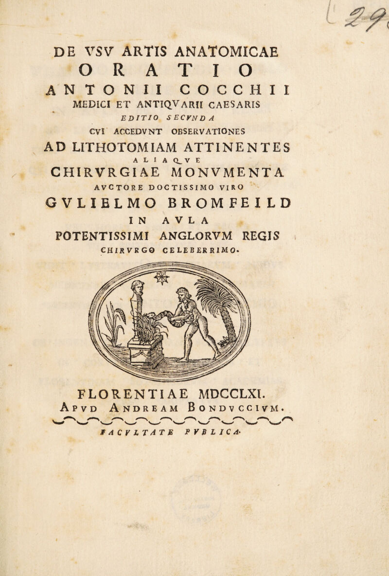 ■n» DE VSV ARTIS ANATOMICAE ORATIO ANTONII COCCHII MEDICI ET ANTIQVaRII CAESARIS EDITIO SECVNDA CVS ACCEDVNT OBSERVATIONES AD LITHOTOMIAM ATTINENTES A L 1 A CL V E CHIRVRGIAE MONVMENTA AVCTORE DOCTISSIMO VIRO GVLIELMO BROMFEILD IN A V L A POTENTISSIMI ANGLORVM REGIS CHIRVRGO CELEBERRIMO. FLORENTIAE MDCCLXl. Apvd Andeeam Bondvccivm. FACVLTATB P V B L I C A-