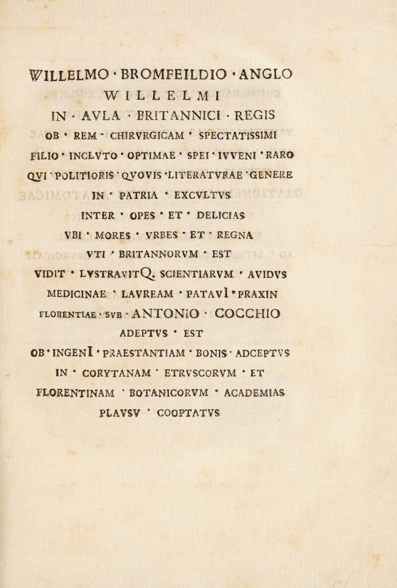 FILLELMO • BROMFEILDIO -ANGLO WILLELMI IN • AVLA • BRITANNICI • REGIS OB * REM ' CHIRVRGICAM * SPECTATISSIMI FILIO ’ INCLVTO * OPTIMAE * SPEI’ IVVENI * RARO QVI • POLITIORIS ' QVOVIS 'LITERATVRAE 'GENERE IN ' PATRIA * EXCVLTVS INTER * OPES * ET * DELICIAS VBI • MORES * VRBES * ET ’ REGNA VTI ' BRITANNORVM * EST VIDIT * LVSTRAVITQ. SCI ENTI ARVM * AVIDVS MEDICINAE * LAVREAM * PATAVl ‘PRAXIN FLORENTIAE • SVB • ANTONIO • COCCHIO ADEPTVS • EST OB ' INGENl * PRAESTANTIAM * BONIS* ADCEPTVS IN * CORYTANAM * ETRVSCORVM * ET FLORENTINAM ' BOTANICORVM * ACADEMIAS PLAVSV * COOPTATVS