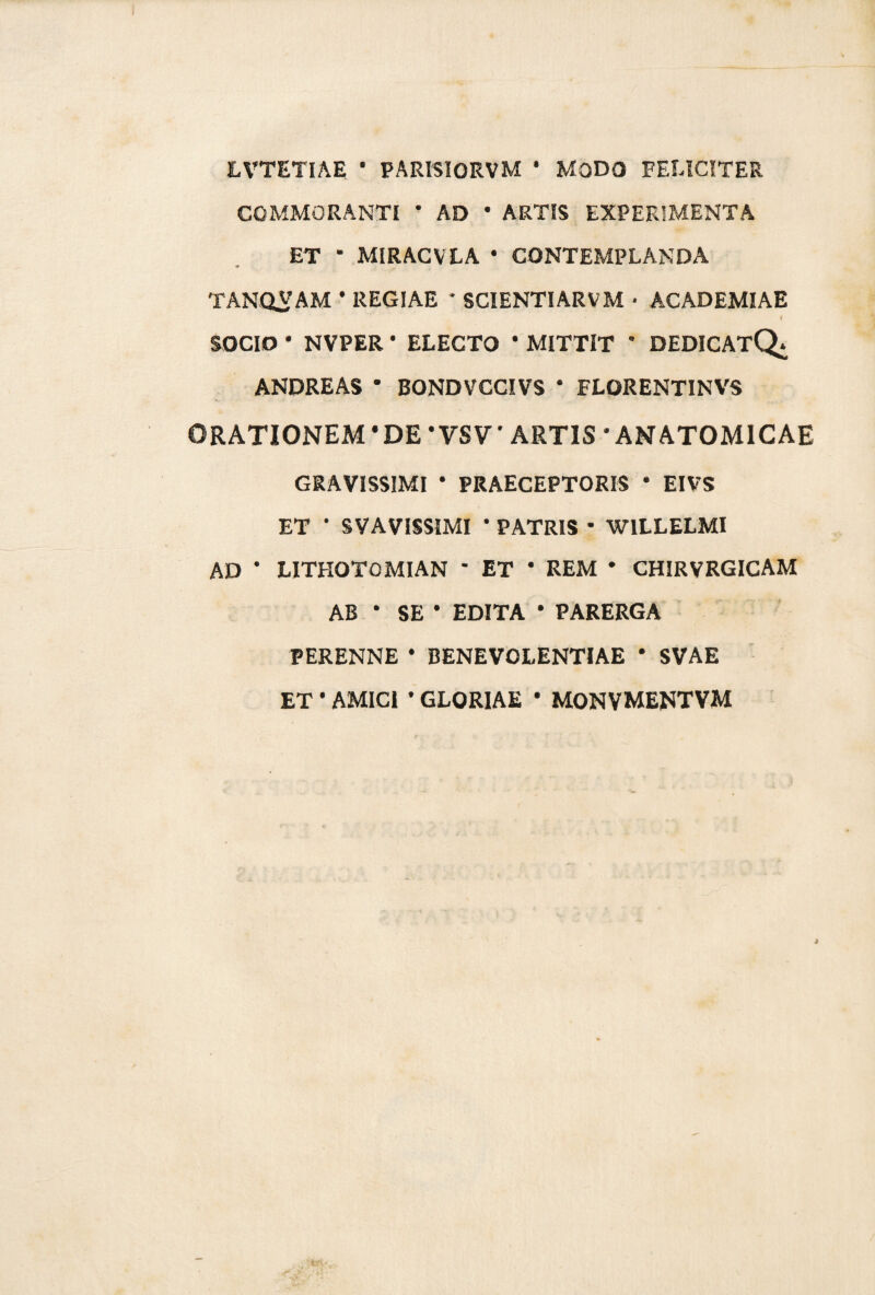 LVTETIAE ‘ PARISIORVM * MODO FELICITER COMMORANTI ’ AD * ARTIS EXPERIMENTA ET * MIRACVLA • CONTEMPLANDA TANQVAM • REGIAE * SCIENTIARVM • ACADEMIAE i SOCIO • NVPER • ELECTO * MITTIT * DEDICAtQ^ ANDREAS * BONDVCCIVS * FLORENTINVS ORATIONEM‘DE 'VSV' ARTIS 'ANATOMICAE GRAVISSIMI * PRAECEPTORIS • EIVS ET • SVAVISSIMI * PATRIS * W1LLELMI AD ' LITHOTOMIAN * ET * REM * CHIRVRGICAM AB ‘ SE ' EDITA * PARERGA PERENNE * BENEVOLENTIAE ' SVAE ET ' AMICI ' GLORIAE * MONVMENTVM