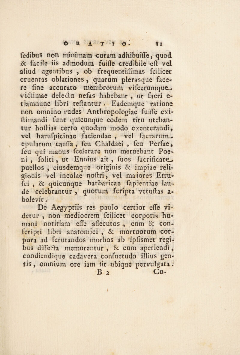 fedibus non minimam curam adhibuifle, quod & facile iis admodum fuifle credibile eft vel aliud agentibus , ob frequentiflimas fcilicet cruentas oblationes , quarum plerasque face¬ re line accurato membrorum vifcerumque^ victimae delectu nefas habebant , ut facri e- tiamnunc libri reflantur . Eademque ratione non omnino rudes Anthropologiae fuifle exi¬ lii mandi funt quicunque eodem ritu uteban¬ tur hoftias certo quodam modo exenterandi, vel harufpicinae faciendae , vel facrarum.. epularum caufla , feu Chaldaei , feu Perfae, feu qui manus fcelerace non metuebant Poe¬ ni , foliri, ur Ennius ait, fuos faerificare^ puellos , eiusdemque originis & impiae reli¬ gionis vel incolae noflri, vel maiores Etru- lci , & quicunque barbaricae fapientiae lau¬ de celebrantur , quorum fcripta yetuftas a- bolevic. De Aegyptiis res paulo certior ede vi¬ detur , non mediocrem fcilicet corporis hu¬ mani notitiam e fle aflecutos , cum & con- fcripti libri anatomici , & mortuorum cor¬ pora ad fcrurandos morbos ab ipflsmet regi¬ bus diflefta memorentur , & cum aperiendi, condiendique cadavera confuetudo illius gen¬ tis, omnium ore iam fit ubique pervulgata; B a Cu- i