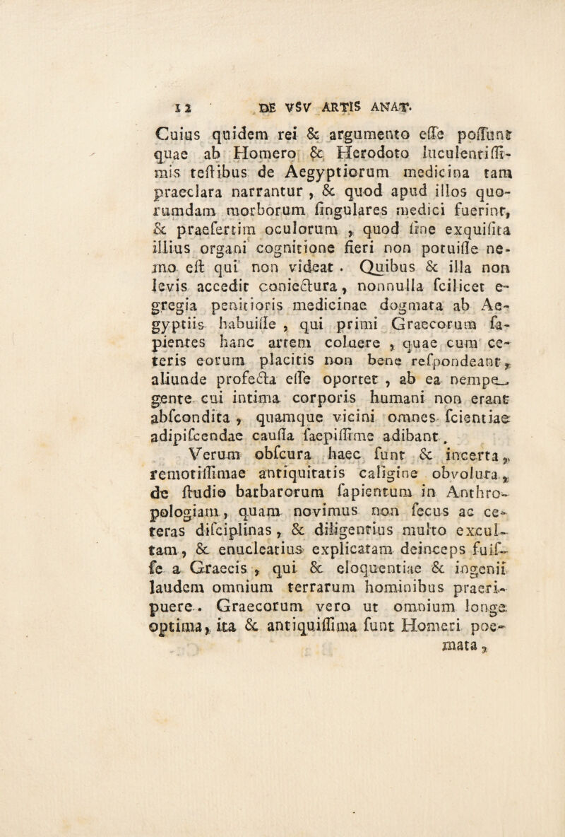 J * Coias quidem rei & argumento effe poffiint quae ab Homero & Herodoto luculenri(li¬ mis teftibus de Aegyptiorum medicina tara praeclara narrantur , & quod apud illos quo¬ rumdam morborum lingulares medici fuerinr, & prae fer tim oculorum , quod line exquilita illius organi cognitione fieri non potuille ne¬ mo eft qui non videat . Quibus & illa non levis accedir conieftura, nonnulla fcilicet e- gregia penitioris medicinae dogmata ab Ae¬ gyptiis habuille , qui primi Graecorum fa- pientes hanc artem coluere , quae cura ce¬ teris eorum placitis non bene refpondeant * aliunde profefla ede oportet , ab ea nempe_* gente cui intima corporis humani non erant abfcondita , quamque vicini omnes fcientiae adipifcendae cauda faepidime adibant . Verum obfcura haec funt & incerta», O' 9 # ^ fenvotilfimae antiquitatis caligine obvolura de ftudia barbatorum fapientum in Anthro- pologiam, quam novimus non fecus ac ce¬ teras difciplinas, & diligentius multo excul¬ tam, & enucleatius- explicatam deinceps fuif- fe a Graecis , qui & eloquentiae & ingenii laudem omnium terrarum hominibus praeri¬ puere . Graecorum vero ut omnium longe optima,, ita & antiquifliuia funt Homeri poe¬ mata ,