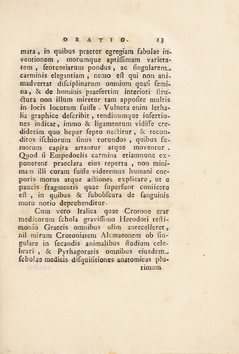 mata , in quibus praeter egregiam fabulae in¬ ventionem , morumque aptiffimam varieta¬ tem , fententiarum pondus, ac lingularem^ carminis elegantiam , nemo eft qui non ani¬ madvertat difciplinarum omnium, quali femi¬ na, & de hominis praefert i m interiori llru- £lura non illum miretur tam appolire multis in locis locutura fuiffe . Vulnera enim letha- lia graphice defcribit, tendinumque inferrio- nes indicat, immo & ligamentum, vidiffe cre¬ diderim quo hepar fepto nectitur , Se recon¬ ditos ifchiorum lirvus rotundos , quibus fe¬ morum capita artantur atque moventur „ Quod Ii Empedoclis carmina etiamnunc ex¬ ponerent praeclara eius reperta , non mini¬ mam illi curam fuille videremus humani cor¬ poris motus atque actiones explicare, ut e paucis fragmentis quae fuperfunt coniicere elt , in quibus Se fubobfcura de fanguinis motu notio deprehenditur. Cum vero Italica quae Crotone erar medicorum fchoia gravi (li mo Herodoti telti- monio Graecis omnibus olim antecelleret, nil rnirura Crotoniatem Alcmaeonem ob lin¬ gulare in fecandis animalibus Itu dium cele¬ brari , & Pythagoraeis omnibus eiusdem-* fcbolaa medicis difquiiitiones anatomicas plu¬ rimum.