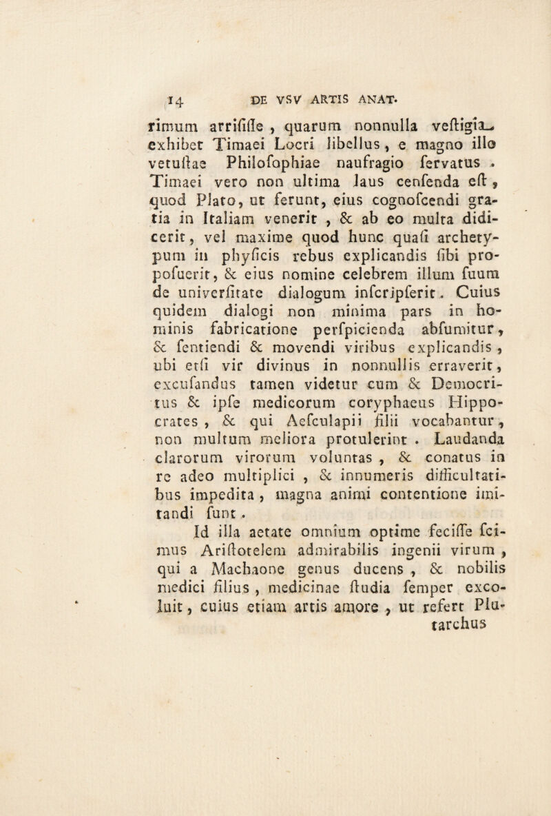 riroum arrifille , quarum nonnulla veftigia-. exhibet Timaei Locri libellus , e magno illo vetuftae Philofophiae naufragio fervatus . Timaei vero non ultima laus cenfenda eft» quod Plato, ut ferunt, eius cognofcendi gra¬ tia in Italiam venerit , & ab eo multa didi¬ cerit, vel maxime quod hunc qua (i archety¬ pum in phyficis rebus explicandis libi pro- pofuerit, & eius nomine celebrem illum fuura de univerlitate dialogum infcrjpferit. Cuius quidem dialogi non minima pars in ho¬ minis fabricatione perfpicienda abfumitur, & fentiendi 8c movendi viribus explicandis , ubi edi vir divinus in nonnullis erraverit, excufandus tamen videtur cum & Democri¬ tus & iple medicorum coryphaeus Hippo¬ crates , & qui Aefculapii filii vocabantur, non multum meliora protulerint . Laudanda clarorum virorum voluntas , & conatus in re adeo multiplici , Sc innumeris difficultati¬ bus impedita , magna animi contentione imi¬ tandi funt. Id illa aetate omnium optime fecifie fci- mus Arifiotelem admirabilis ingenii virum , qui a Machaone genus ducens , & nobilis medici filius , medicinae fiudia femper exco¬ luit , cuius etiam artis amore , ut refert PIu- tarchus