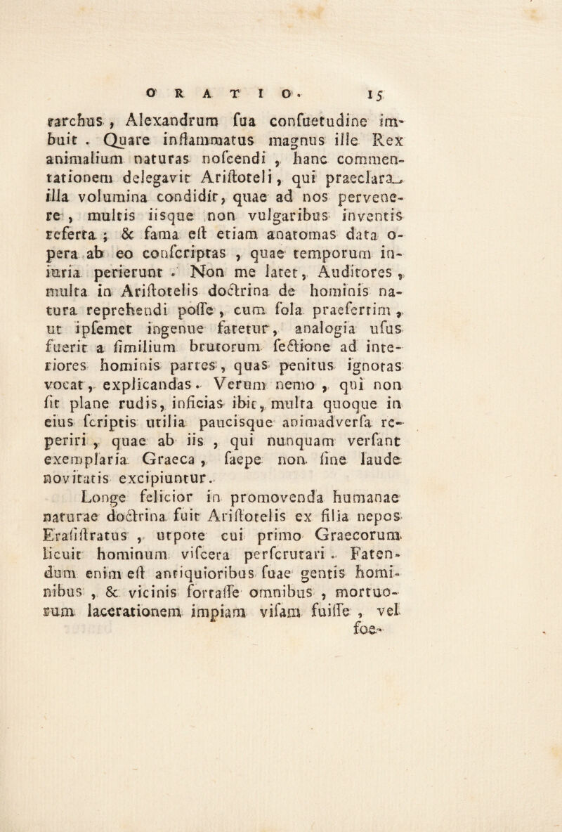 rarcfms , Alexandrum fua confuetudine im¬ buit . Quare inflammatus magnus ille Rex animalium naturas nofeendi , hanc commen¬ tationem delegavit Ariftoteli, qui praeclara., illa volumina condidit, quae ad nos pervene¬ re , multis iisque non vulgaribus inventis referta ; & fama e A etiam anaromas data o- pera ab eo coufcriptas , quae temporum in¬ juria perierunt . Non me latet, Auditores,, nuilta in Ariflotelis doftrina de hominis na¬ tura reprehendi poffe , cum fala praeferrim , ut ipfemet ingenue faretur , analogia ufus fuerit a fimilium brutorum fedflione ad inte¬ riores hominis parres , quas penitus ignotas vocat, explicandas. Verum nemo,, qui non fit plane rudis, inficias ibic, multa quoque in eius fcriptis utilia paucisque animadverfa re- periri , quae ab iis , qui nunquam verfant exemplaria Graeca , faepe non fine laude novitatis excipiuntur. Longe felicior in promovenda humanae naturae doctrina, fuit Ariflotelis ex filia nepos Erafiflratus , utpote cui primo Graecorum, licuit hominum vifcera perfcrurari .. Faten¬ dam enim efl antiquioribus, fuae gentis homi¬ nibus , & vicinis fortafle omnibus , mortuo¬ sum; lacerationem impiam vi fani fu i fle , vet foc«