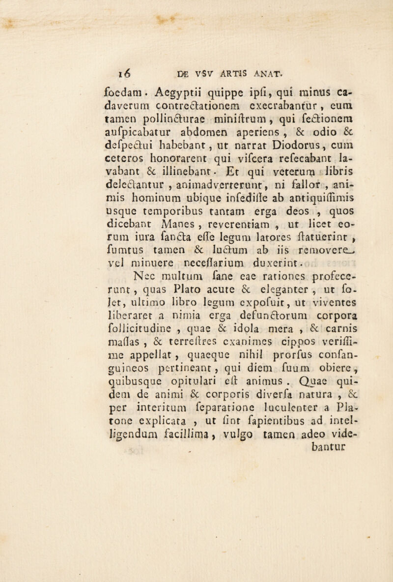 foedam. Aegyptii quippe ipfi, qui minus ca¬ daverum contredtationem execrabantur, eum tamen pollindturae miniftrum, qui fedtionera aufpicabatur abdomen aperiens , & odio & defpedtui habebant, ut narrat Diodorus, cum ceteros honorarent qui vifcera refecabant la¬ vabant & illinebant. Et qui veterum libris deledlantur , animadverterunt, ni fallor , ani¬ mis hominum ubique infedifle ab antiquiffimis usque temporibus tantam erga deos , quos dicebant Manes , reverentiam , ut licet eo¬ rum iura fandta effe legum latores ftatuerinr , fumtus tamen & ludium ab iis removere^ vel minuere neceflarium duxerint. Nec multum fane eae rationes profece¬ runt , quas Plato acute & eleganter , ut fo- let, ultimo libro legum expofuit, ut viventes liberaret a nimia erga defunctorum corpora follicitudine , quae & idola mera , & carnis maflas , & terreftres exanimes cippos veriffi- me appellat, quaeque nihil prorfus confan- guineos pertineant, qui diem fuum obiere, quibusque opitulari e It animus . Quae qui¬ dem de animi & corporis diverfa natura , & per interitum fepararione luculenter a Pla¬ tone explicata , ut lint fapientibus ad intel- ligendum facillima, vulgo tamen adeo vide¬ bantur