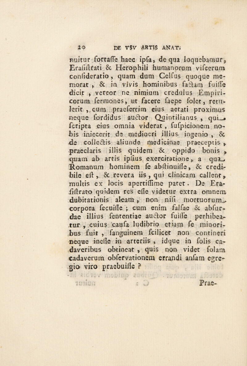 nuitur fortafle haec ipfa, de qua loquebamur, Eraliftrati & Herophili humanorum vifeerum confideratio, quam dum Celfus quoque me¬ morat , & ia vivis hominibus faitam fuiffe dicit , vereor ne nimium credulus Empiri¬ corum fermones, ut facere faepe folct, retu¬ lerit , cum praefertim eius aetati proximus neque fordidus auctor Quintilianus , quL_» fcripta eius omnia viderat, fufpicionem no¬ bis iniecerit de mediocri illius- ingenio , & de colleftis aliunde medicinae praeceptis ,, praeclaris illis quidem & oppido bonis , quam ab artis iplius exercitatione, a qua_, Romanum hominem fe abftinuille, & credi¬ bile eit, & revera iis, qui clinicam callent, multis ex locis apertiffime paret. De Era- liftrato quidem res efle videtur extra omnem dubitationis aleam , non nili mortuorum^, corpora fecuide ; cum enim falfae & abfur- dae illius fententiae auctor fu i Ile perhibean¬ tur , cuius caufa ludibrio etiam fe minori¬ bus fuit , fanguinera fcilicet non contineri neque incile in arteriis , idque in folis ca¬ daveribus obtineat , quis non videt folar» cadaverum obfervationcm errandi anfam egre¬ gio viro praebuiile ? >.t # * a v- i, * . 3 ? Prae-