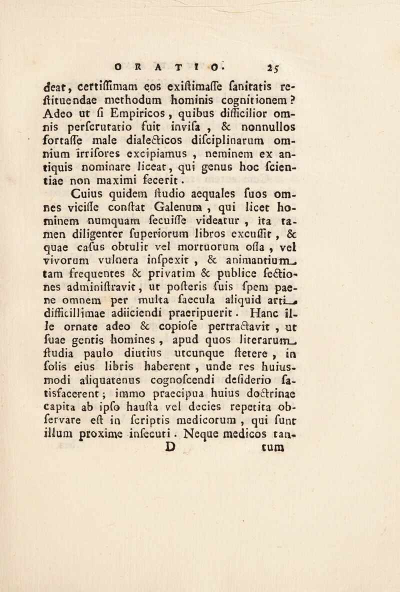 deaf, certiffimam eos exifiimafle faniratis re- ftituendae methodum hominis cognitionem ? Adeo ut fi Empiricos , quibus difficilior om¬ nis perfcruratio fuit invifa , & nonnullos fortafie male dialecticos difciplinarum om¬ nium irrifores excipiamus , neminem ex an¬ tiquis nominare liceat, qui genus hoc fcien- tiae non maximi fecerit - Cuius quidem ftudio aequales fuos om¬ nes vicifie confiat Galenum , qui licet ho¬ minem numquam fecuifie videatur , ita ta¬ men diligenter fuperiorum libros excuffit, & quae cafus obtulit vel mortuorum ofia , vel vivorum vulnera infpexit , & animantium., tam frequentes 8c privatim & publice feftio- nes adminiftravit, ut pofieris fuis fpem pae¬ ne omnem per multa faecula aliquid artLji difficillimae adiiciendi praeripuerit. Hanc il¬ le ornate adeo &. copiofe pertractavit , ut fuae gentis homines, apud quos lirerarum_. fiudia paulo diutius utcunque ftetere , in folis eius libris haberent , unde res huius- modi aliquatenus cognofcendi defiderio fa- tisfacerent; immo praecipua huius doftrinae capita ab ipfo haufia vel decies repetita ob- fervare eft in feriptis medicorum , qui funt illum proxime infecuti. Neque medicos tan- D tum