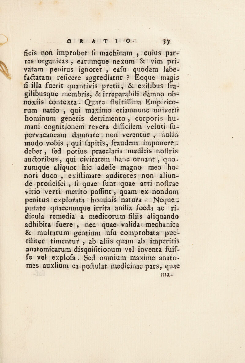 ficis non improbet fi machinam , cuius par¬ tes organicas , earumque nexum & vim pri¬ vatam penitus ignoret , eafu quodam labe¬ factatam reficere aggrediatur ? Eoque nugis fi illa fuerit quantivis pretii, & exilibus fra- gilibusque membris, & irreparabili damno ob¬ noxiis contexta • Quare ftultidima Empirico¬ rum natio , qui maximo etiamnunc univerfi hominum generis detrimento, corporis hu¬ mani cognitionem revera difficilem veluti fu- pervacaneara damnare non verentur , nullo modo vobis , qui fapitis, fraudem imponere., debet, fed potius praeclaris medicis nofiris auftoribus, qui civitatem hanc ornant , quo¬ rumque aliquot hic adede magno meo ho¬ nori duco , exiftiraate auditores non aliun¬ de proficifci , fi quae funt quae arti noftrae vitio verti merito poffint, quam ex nondum penitus explorata hominis natura . Neque-, putate quaccumque irrita anilia foeda ac ri¬ dicula remedia a medicorum filiis aliquando adhibita fuere , nec quae valida >• mechanica & multarum gentium ufu comprobata pue¬ riliter timentur , ab aliis quam ab imperitis anatomicarum disquifitionum vel inventa fuif- fe vel explofa . Sed omnium maxime anato¬ nae s auxlium ea podulat medicinae pars, quae ma~