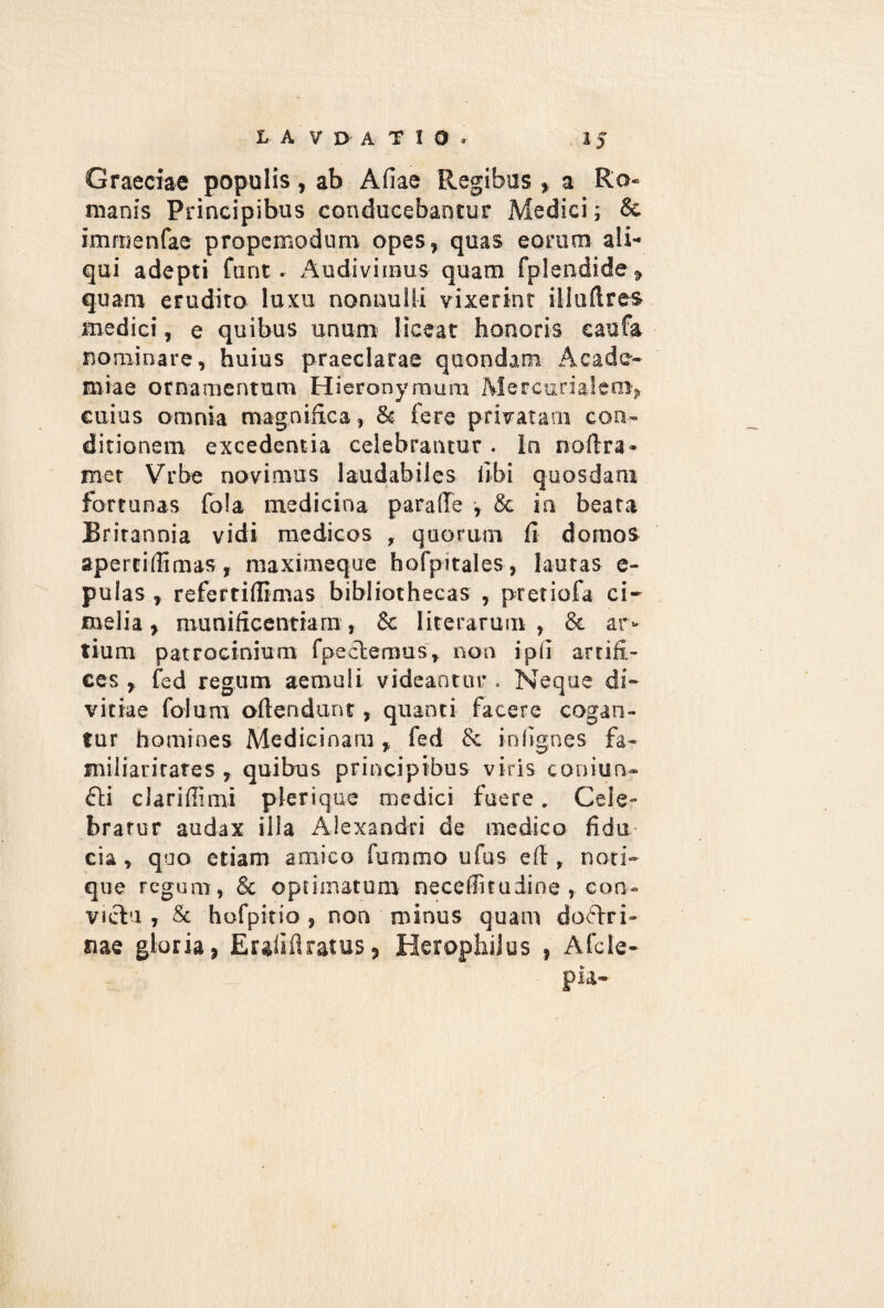 Graeciae populis, ab Afiae Regibus , a Ro¬ manis Principibus conducebantur Medici; & imraenfae propemodum opes, quas eorum ali¬ qui adepti funt. Audivimus quam fplendide, quam erudito luxu nonnulli vixerint illuftres medici, e quibus unum liceat honoris eaufa nominare, huius praeclarae quondam Acade¬ miae ornamentum Hieronymum Mercurialem, cuius omnia magnifica, & fere privatam con¬ ditionem excedentia celebrantur. In noftra- met Vrbe novimus laudabiles libi quosdam fortunas fola medicina paralie , & in beata Britannia vidi medicos , quorum fi domos apertilfimas, maximeque hofpitales, lautas e- pulas, refertiffinus bibliothecas , pretiofa ci- melia, munificentiam, & Iiterarum , & ar¬ tium patrocinium fpectemus, non ipfi artifi¬ ces , fed regum aemuli videantur . Neque di¬ vitiae folurrx oftendunt, quanti facere cogan¬ tur homines Medicinam, fed & inlignes fa¬ miliaritates , quibus principibus viris coniun- fti clariffimi plerique medici fuere. Cele¬ bratur audax illa Alexandri de medico fidu cia, quo etiam amico fummo ufus ell, noti¬ que regum, & optimatum neceffitudine , con¬ vicia , & hofpitio, non minus quam do<5Vri- nae gloria, Eraliikatus, Herophilus , Afcle- pia-