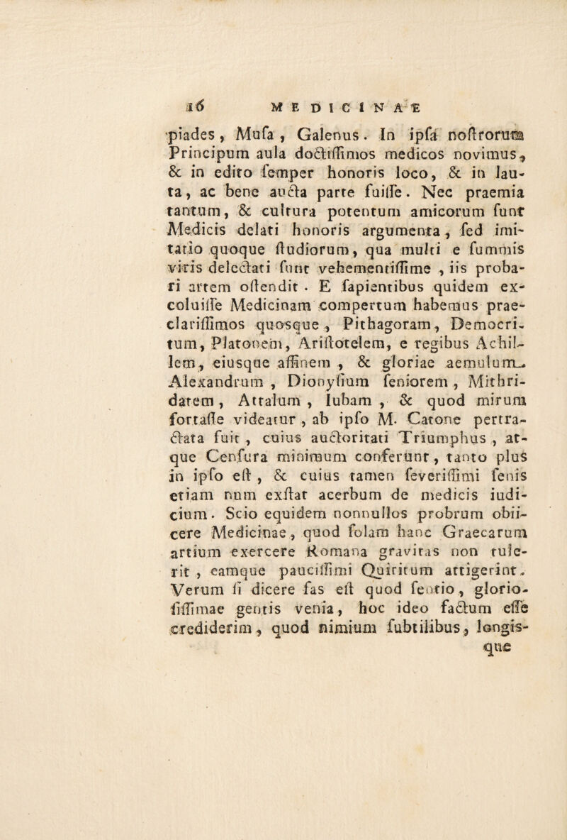 pia des , Mofa , Galenus . In ipfa noerorum Principum aula dofliffinios medicos novimus,, & in edito fernper honoris loco, & in lau¬ ta, ac bene aucta parte fuilfe. Nec praemia tantum, & cultura potentem amicorum fiunt Medicis delati honoris argumenta, fed imi¬ tatio quoque (ludiorum, qua multi e fummis vicis delectati fiunt vefaementiffime , iis proba¬ ri artem oflendit . E fapiantibus quidem ex- coluilfie Medicinam compertum habemus prae- clariflimos quosque , Pitfaagoram, Democri- tum, Platonem, Ariitotelem, e regibus Achil¬ lem, eiusque affinem , & gloriae aemulum^ Alexandrum, Dionylmm fenioremMithri¬ datem , Attalum, lubam , & quod mirum fortade videatur , ab ipfo M. Catone pertra¬ ctata fuit, cuius au6toritati Triumphus, at¬ que Cenfura minimum conferonr, tanto plus in ipfo eft , & cuius tamen feveriffimi fenis etiam num exftat acerbum de medicis iudi- cium. Scio equidem nonnullos probrum obii- cere Medicinae , quod folam hanc Graecarum artium exercere Romana gravitas non tule¬ rit , eamque pauciffimi Quiritum attigerint. Verum (i dicere fas eit quod fentio, glorio- iiffimae gemis venia, hoc ideo faftum effb crediderim, quod nimium fitbtilibus, longis- qnc