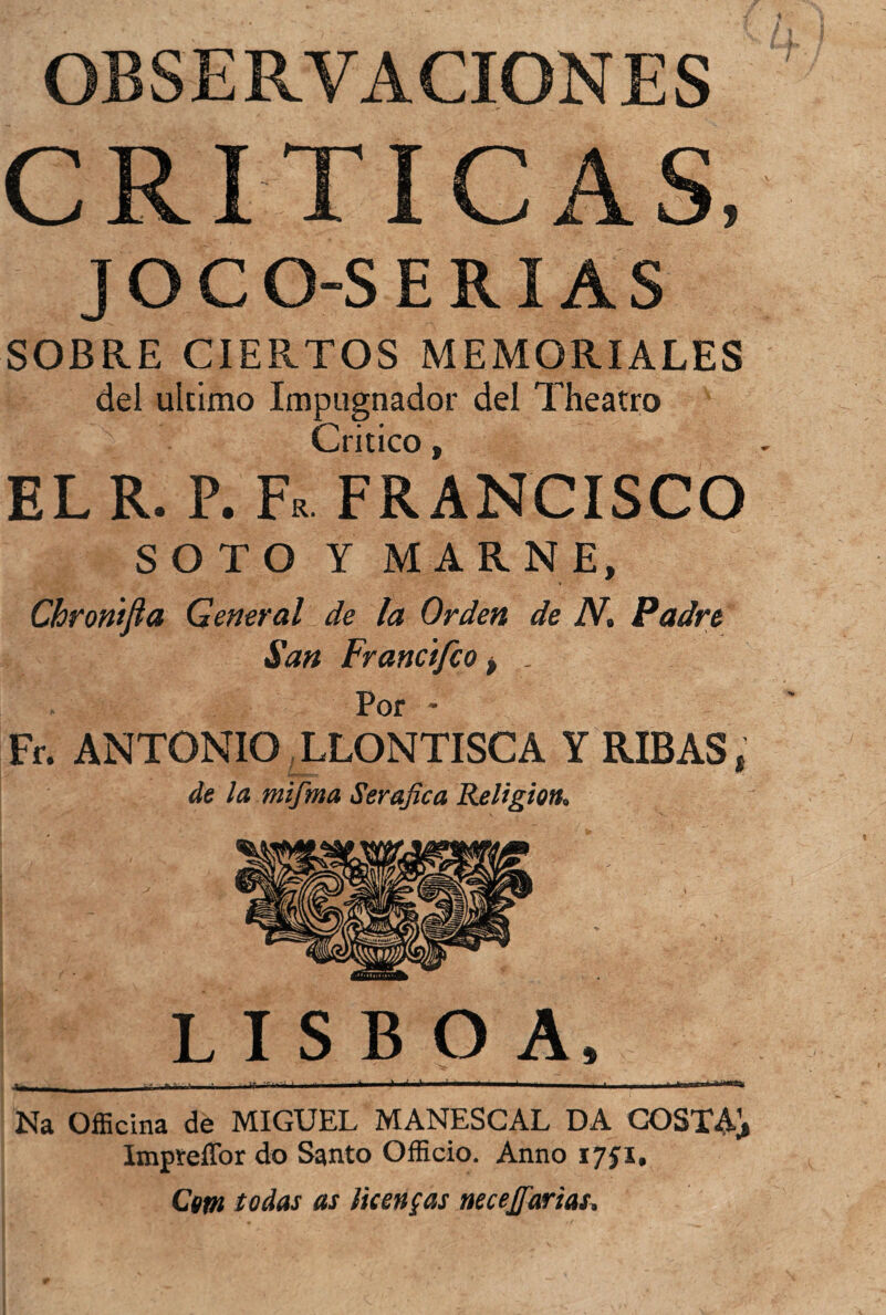 OBSERVACIONES CRITICAS, JOCO-SERIAS SOBRE CIERTOS MEMORIALES dei ultimo Impugnador dei Theatro Critico, EL R. P. Fr FRANCISCO SOTO Y MAR NE, Chroritfia General de la Orãen de N. Padre San Francifco f . Por * Fr. ANTONIO LLONTISCA Y RIBAS; de la mifma Serafica Religion* LISBOA, -1, _ ' .. ■ ' fh, >, + ..±. ' i»w Na Officina de MIGUEL MANESCAL DA COSTA]» Impreflbr do Santo Officio. Anno 1751, Cem todas as licenças neceffarias.