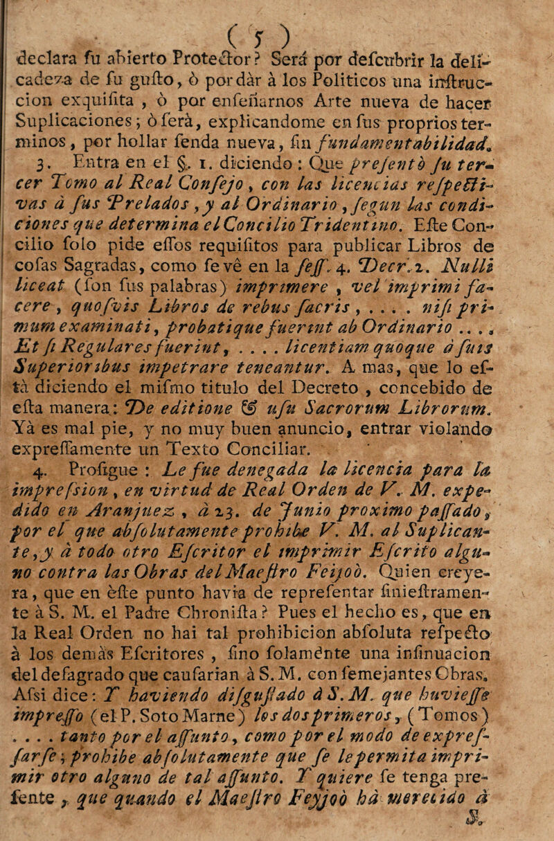 (Y), declara fu ahierto Proteílor? Será por defcubrir la deli¬ cadeza de fu gufto, ò por dar à los Políticos tina iirílruc- cion exquifita , ò por enfeílarnos Arte nueva de haçer Suplicaciones; òferà, explicandome enfus proprios tér¬ minos, por hollar fenda nueva, fin fundamentabilidad* 3. Entra en el §> 1. diciendo : Que prejentò fu ter- cer Tomo al Real Confejo , con las licencias refpeUF vas à fus Frelados yy al Ordinário jfegun las condi- ciones que determina el Concilio Trideniino. Efte Con¬ cilio fo Io pide eflbs requifitos para publicar Libros de cofas Sagradas, como fevê en la feff\ 4. ‘Decrh. Nulli liceat (íbn fus palabras) imprtmere , vel imprimi fd- cere , quofyis Libros de rebus facris , . . . . nifi pri- mumexaminati, probatique fuertnt ab Ordinário .. ., Et f Regulares fuerint, .... licentiam quoque àfuis Superior ibus impetrare teneantur. A mas, que lo ef- tà diciendo el mifmo titulo dei Decreto , concebido de efta manera: TOe editione & ufu Sacrorum Librortm. Yà es mal pie, y no muy buen anuncio, entrar violando expreíTamente un Texto Conciliar. 4. Profigue : Le fue denegada la licencia para la, imprefsion , en virtud de Real Orden de V* M. expe~ d ido en Aranjnez , à 23. de Junio proximo paffado s por el que abfolut amenteprohike V. M. al Suplican¬ te à todo otro E/critor el imprimir Efcrito algu~ no contra las Obras dei Mae firo Feijoò. Quien ereye- ra, que en èíte punto havia de reprefentar finieltramen- te à S. ML. el Padre Chroniífa ? Pues el hecho es, que en la Real Orden no hai tal prohibicion abfoluta reípeáto à los demàs Efcritores , fino folaménte una infinuacion deldefagrado que caufarian àS.M. con femejantes Obras, Afsi dice: T haviendo difgufiado àS.Mque huvieffe impreffo (el P. SotoMarne) los dosprimer os, (Tomos) . . . . tanto por el affunto > como porei modo deexpref- farfe\ prohibe abfolut amente que fe le permita impri¬ mir otro algmio de tal a{/unto. T quiere fe tenga pre- íente r que quando el Maefiro Feyjoò hà merecido à