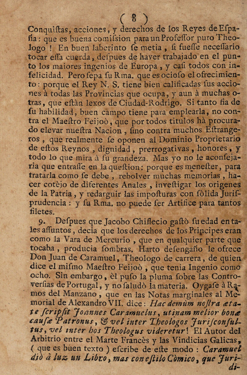 C * ) Conqmftas, accíones, y derechos de los Reyes deEfpa- ria : que es buena comifsion paraunProfeííbr puroTheo- logo ! En buen laberinto fe metia , fi fueffe neceíTario tocar eíTa cuerda,,defpues de haver trabajado en el pun- to los maiores ingenios de Europa * y cafi todos con in- felicidad. Perofepa fuRma. queesociofo el ofrecimien- to; porque ei Rey N, S. tiene bien calificadas fus accio- íies à todas las Províncias que ocupa , y aun à muchas o- tras, qúe eílàa fexos de Ciudad-Rodrigo. Si tanto fia de fu habilidad, buen campo tiene para emplearla, no con¬ tra el Maeíiro Feijoò, que por todos titulos hà procura¬ do elevar nueftra Nacion , fino contra muchos Eíirange^ ros , que realmente fe oponen al Dominio Proprietário de eftos Reynos , dignidad , prerrogativas , honores , y todo lo que mira à fu grandeza, Mas yo no le aconfeja- ria que entrafle en la queítion; porque esmeneíler, para trataria como fe debe , rebolver muchas memórias , ha- çer cotèjo de diferentes Anales , inveftigar los ofigenes de la Patria , y redarguir las impofturas con fòiida Jurifi- prudência : y fu Rma. no puede fer Artífice para tantos filetes. 9* Defpues que Jacobo Chiflecio gaíiò fu edad en ta¬ les affuRtos, decia que los derechos de los Pripcipes eran eomo la Vara de Mercúrio , que en qualquier parte que tocaha , producia fombras. Harto defengaiío le ofrece Don Juan de Caramuel, Theologo de carrera, de quien dice el mifmo Maeftro Feijoò , que tenia Ingenio como ocho. Sin embargo , èl pufo la pluma fobre las Contro- verfias de Portugal, y nofaludò la matéria. Oygafe à Re¬ inos dei Manzano , que en las Notas marginales al Me¬ morial de Alexandro VII. dice : Hac demüm nojira ata* te fcripjit Joannes Caramuelus, utinam melior bona caufa Patronus, vel inter Theologos JuriJconful- tus, vel tnter hos Theoiogus videretur\ El Autor dei Arbitrio entre el Marte Franeès y las Vindicias Galicas, { que es buen texto ) eferibe de efte modo : Çaramuei 4iò ã luz m Libto > mas con ejlilo Cômico, que Juri-