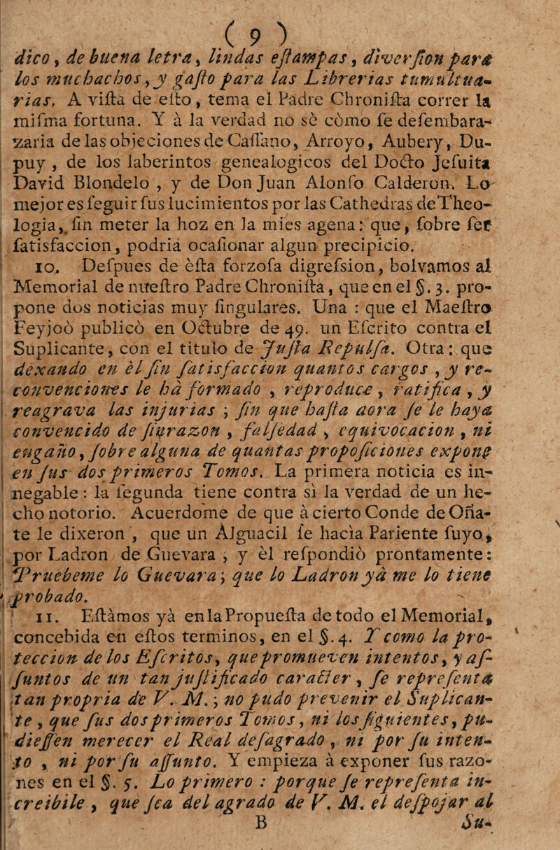 dico, de bitena letra, lindas eftawpas, dvverfion para los muchachos y y gafio para las Lihrerias tumultua¬ rias, A vifta de eito, tema el Padre Chroniíta correr Ia mifffia fortuna. Y à la ve rd a d no sè còmo fe defembara- zzaria delasobjecionesdeCaflàno, Arroyo, Auberyy Du- puy , de los laberintos genealógicos dei Doèio Jefuita Dayid Blondelo , y de Don Juan Alonío Calderon. Lo mejor es íeguir fus iucimientos por las Cathedras deTheo- logia,.íln meter ia hoz en la mies agenar que, fobre fçf fatisfaccion, podria ocafionar algun precipício. 10. Defpues de èíta forzofa digrefsion, bolvamos al Memorial deniteílro Padre Chroniíta, queenel§.3. pro- pone dos noticias muy fingulares. Una : que el Maeítro Feyjoò publico en Odtubre de 49. un Efcrito contra el Suplicante, con ei titulo de Jujla Repulfa. Otra: que dexando en èlfin fatisfaccion quantos cargos , y re- convenciones le hà formado , rcproduce , ratifica , y reagrava las injurias , fin que hafia aora fe le haya convencido de fifirazon , falfedad , cquivocacion , ni engano,Jobre alguna de quantas propofie tones exponç en Jus dos primevos Tomos, La primera noticia es in- negable: la fegunda tiene contra si la verdad de un he- chonotorio. Acuerdome de que àcierto Conde de Ona- te le dixeron , que un Àlguacil fe bacia Pariente fuyo, por Ladron de Guevara , y èl refpondiò prontamente: Truebeme lo Guevara > que Lo Ladronyà me lo tiene \probado. - 11. Eítàmos yà enlaPropueíla de todo el Memorial, concebida en eitos términos, en el §.4. Tcc?no lapro- teccion de los Eficritos> quepromueven intentos, y afi- funtos de un tan jujlificado caraíler , fie refre fentà tan própria de V. RJ.; no pitdo prevenir el Suplican¬ te , que fus dos primevos Tomos, ni losfiguientes y pu- diefjen merecer el Real defagrado , nt por fu inten¬ to y ni por fu affunto. Y empieza àexponer fus razo- nes en el §. 5. Lo primevo : porque fe reprefenta in- creibile , que fca dei agrado de R. Al. el defpojar al B ÔU+