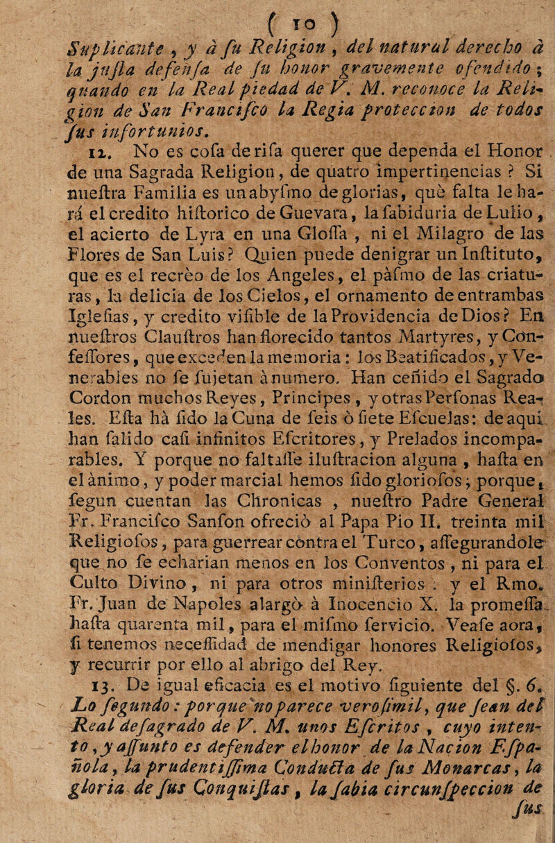 Suplicante , y à fu Religion , dei natural derecho à lajnjla defehfa de fu honor gravemente ofendido. \ quando en la Real piedad de V. M. recomce la Reli- gion de San Francifco la Regia proteccion de todos fus infortúnios. ix. No es cofa de rifa querer que dependa el Honor , de una Sagrada Religion, de quatro Impertinências ? Si nueftra Família es unabyfrno de glorias, que falta leba- rá el credito hiftorico deGuevara, lafabiduria deLuiio, el acierto de Lyra en una GlofTa , ni el Milagro de las Flores de San Luis? Quien puede denigrar unlnftituto, que es el recrèo de los Angeles, el pàfmo de las criatu¬ ras, la delicia de losGieios, el ornamento deentrambas Igieíias, y credito vifible de la Providencia deDios? En nueftros Clauftros hanílorecido tantos Martyres, yCdti- feiTores, que exceden la memória : los Beatiíicados, y Ve- nerabies no fe fujetan ànumero. Han cenido el Sagrada Cordon muchosReyes, Príncipes, yotrasPerfonas Rea- les. Efta hà íido laCuna de feis ò fiete Efcuelas: de aqui han falido cafi infinitos Efcritores, y Prelados incompa- rables. Y porque no faltalfe iluftracion alguna , hafta en el ânimo, y poder marcial hemos fido gloriofos; porque t fegun cuentan las Cllronicas , nueftro Padre General Fr. Francifco Sanfon ofrcciò ãl Papa Pio II. treinta mil Religiofos, para guerrear contra el Turco, affegurandole que no fe echarian menos en los Conventos * ni para el Culto Divino, ni para otros miniílerios : y el Rmo. Fr.Juan de Nápoles alargo à Inocencio X. la promefla. hafta quarenta mil, para el mifmo fervido. Veafe aora, íi tenemos iieceífidad* de mendigar honores Religioíos, f recurrir por ello al abrigo dei Rey. 13. De igual eficacia es el motivo figuiente dei §. 6a ' Lo fegundo: porque no parece verofmif que fean dei Real defagrado de V. M+ unos Efcritos f euyo inten¬ to ,yajfunto es defender elhonor de laNaçion Ff pa¬ no la , la prudentijfima ConduBa de fus Monarcas, la gloria de fus Çonquijlas, lafabia circunfpeccion de