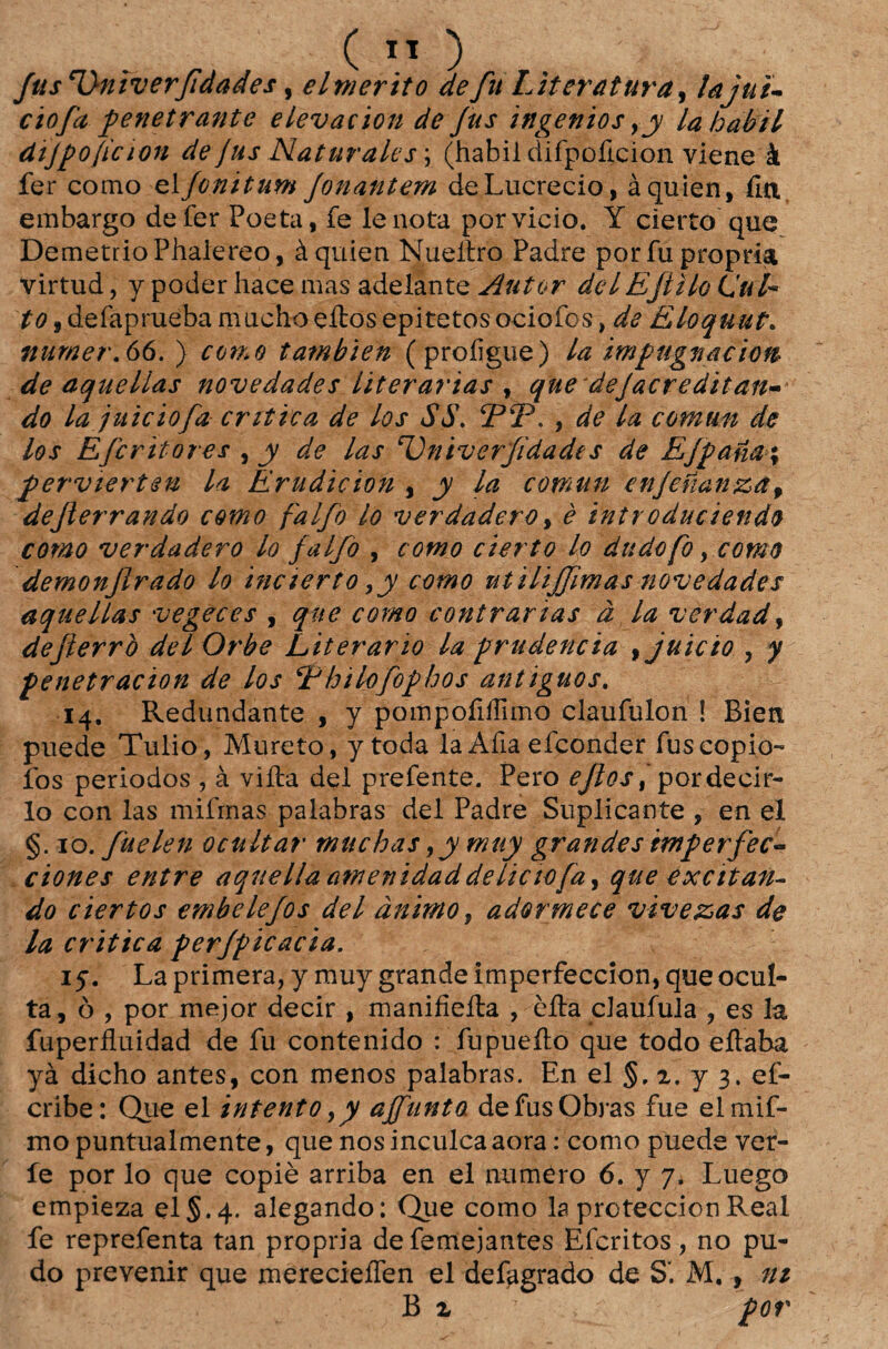 fus *1)niverfidades, elmerito de fu Literatura, lajut- ciofa penetrante elevacion de fus ingenios ,y la hábil dijpoficion de jus Naturales; (habil difpoíicion viene à fer como el fonitum Jonantem deLucrecio, àquien, fia embargo de fer Poeta, fe lenota por vicio. Y cierto que DemetrioPhalereo, àquien Nueítro Padre por fu própria virtud, y poder hace mas adelante Autor deiEJiilo CuL to , defapruéba macho eitos epitetosociofos, de Eloquut. numer.66. ) como tambien (proíigue) la impugnaciott de aquellas novedades literárias , quedejacreditan- do la juiciofa critica de los $$. 5PÍP. , de la comun de los Efcritores , y de las ‘Vniverfidades de Efpana% pervierten la Erudicion , y la comun enjenanza9 dejlerrando como falfo lo verdadero, è introduciendo como verdadero lo falfo , como cierto lo dudofo, como demonjlrado lo incierto ,y como utilijfmas novedades aquellas vegeces , que como contrarias à la verdad, defterrò dei Orbe Literário la prudência ,juicio ? y penetracion de los ‘Fhilofophos antiguos. 14. Redundante , y pompoíiílimo claufulon ! Bien puede Tulio, Mureto, y toda la Afia efconder fus copio- íbs periodos , à viíta dei prefente. Pero eflos % pordecir- Io con las mifrnas palabras dei Padre Suplicante , en el §. 10. fuelen ocultar muchas,y muy grandes imperfec- ciones entre aqiiellaatnenidaddeliciofa, que excitan¬ do ciertos embelefos dei ânimo, adormece vivezas de la critica perjpicacia. 15. La primera, y muy grande Imperfeccion, que ocul¬ ta, ò , por mejor decir , manifieíla , èíla claufula , es la íuperfluidad de fu contenido : fupueíto que todo eítaba yà dicho antes, con menos palabras. En el §. 2. y 3. ef- cribe: Que el intento 9y affunta de fus Obras fue elmif- mo puntualmente, que nos inculca aora: como puede ver- íe por lo que copiè arriba en el numero 6. y 7. Luego empieza elS.4. alegando: Que como la proteccionReal fe reprefenta tan própria de femejantes Efcritos , no pu- do prevenir que merecieífen el defagrado de SI M., ni B 2 7 por