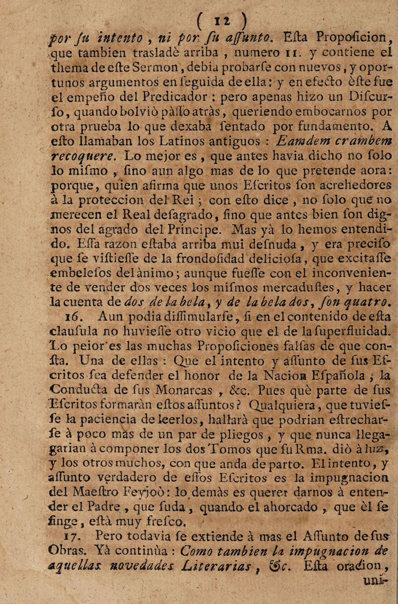 forja intento , ni por fu ajfunto. Eira Propoficion, que tambien trasladè arriba , numero n. y contiene eí thema de eíte Sermon, debía probarfe con nuevos, y opor¬ tunos argumentos eníeguida deella: y en efedto èílefue el empefío dei Predicador : pero apenas hizo un Diícur- fo, quandobolviòpàíloatrás, queriendoembocamos por otra prueba lo que dexaba fentado por fundamento. A eito ílamaban los Latinos antiguos : Eamdem crambem recoquere. Lo mejor es , que antes havia dicho no folo lo mifmo , fino aun algo mas de lo que pretende aora: porque, quien afirma que unos E feri tos fon acrehedores à la proteccion dei Rei; con eílo dice , no folo que no Bierecen el Real defagrado, fino que antes bien fon dig¬ nos dei agrado dei Principe. Mas yà lo hemos entendi¬ do. EfFa razon eítaba arriba mui defnuda , y era precifo que fe viítiefie de la frondofidad deliciofa, que excitaíTe embelefos dei ânimo; aunque fuefle con el inconvenien¬ te de vender dos veces los mifmos mercadufies, y hacer lacuenta àedos de la bela, y de La bela dos, fon quatro. 16. Aun podia diffimularfe, fi en eleontenido deefta claufula no huvieffe otro vicio que el de la fuperfiuidad. Lo peior'es las muchas Propoficiones falias de que con- Ita. Una de ellas : Que el intento y affunto de fus Ef- critos fea defender el honor de la Nacioa Efpaiíola 9 la Condufla de fus Monarcas , &ç. Pues què parte de fus Úferitosformaràn eitosaíTuntos? Qualquiera, quetuvief- fe la paciência de leerlos, hallarà que podrian eítrechar- le à poco mas de un par de pliegos , y que nunca llega- garian àcomponer los dosTomos que fuRma. diò àlus, f los otrosmuchos, con que anda de parto. El intento, y aíTunto verdadero de eífos Eferitos es la impugnacion dei Maeítro Feyjoò: lo demàs es querer damos à enten¬ der el Padre 9 que fu da, quando- ei ahorcado , que èl fe finge, eftà muy frefeo. r 17- Pero todavia fo extiende à mas el AíTunto de fus Obras. Yà continua : Como tambien la impugnacion de aquellas novedades Literárias f &c. Eíta oradion, uní-