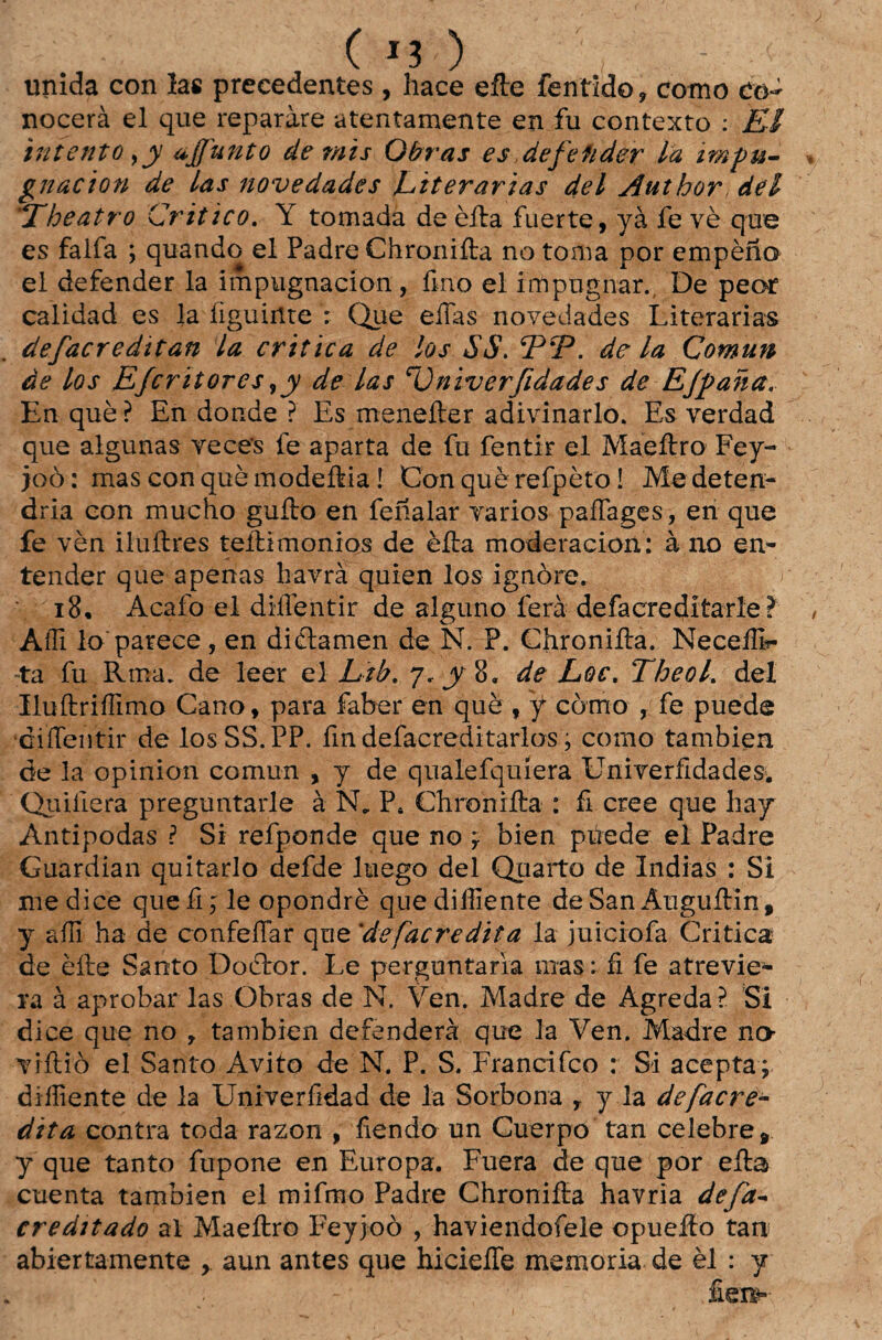5 ( J3 ) ' , - ' unida con ías precedentes , hace efte fentido, como Cò- nocerà el que reparàre atentamente en fu contexto : El intento >y ajfunto de mis Obras es defefider la tmpu- gnacion de las novedades Literárias dei Author dei The atro Critico. Y tomada de èfta fuerte, yà fe vè que es falfa ; quando el Padre Chronifta no toma por empèno el defender la impugnacion, fino el impugnar. De peor calidad es la íiguinte : Que efias novedades Literárias defacreditan la critica de los $S. jPtP. dela Comun de los Efcritores ,y de las r0niverfidades de Ejpaha. En què? En donde ? Es menefter adivinarlo. Es verdad que algunas veces fe aparta de fu fentir el Maeftro Fey- joò: mas con què modeftia! Con què refpèto! Me deten- dria con mucho guíto en fenalar vários paífages, en que fe vèn iluftres teftimonios de èfta moderacion: à no en¬ tender que apenas Ixavrà quien los ignore. \ 18. Acafo el diílentir de alguno ferà defacredítarle > Affi lo'parece, en diclamen de N. P. Chronifta. Neceífir ta fu Rma. de leer el Lib. 7. y%, de Loc. Tbeol. dei Iluftriííimo Cano, para faber en què f f como , fe puede difientir de losSS.PP. fin defacreditarlos; corno tambien de la opinion comun , y de qualefquíera Univerfidades. Quiíiera preguntarle à INL P< Chronifta : fi cree que liay Antípodas ? Si refponde que no y bien púede el Padre Guardian quitado defde luego dei Quarto de índias : Si medice quefi j le opondrè quediíliente de San Auguftin , y aíli ha de confeíTar que 'de[acredita la juiciofa Critica de èfte Santo Doctor. Le perguntaria mas; fi fe atrevie- ra à aprobar las Obras de N. Ven. Madre de Agreda? Si dice que no , tambien defenderá que la Ven. Madre no viftiò el Santo Avito de N. P. S. Francifco : Si acepta; diíliente de la Univerfidad de la Sorbona r y la de [acre¬ dita contra toda razon , fiendo un Cuerpo tan celebre 9 y que tanto fupone en Europa. Fuera de que por efta cuenta tambien el mifmo Padre Chronifta havria de/d- ereditado ai Maeftro Feyjoò , haviendofele opuefto tan abiertamente , aun antes que hicieíTe memória de èl : y