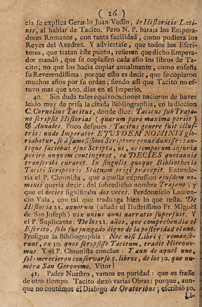 (tá) cia fe explica Gerardo Juan Voffio , de Hijloricis Lati» fiis \ ai hablar de Tácito. Pero N. P. baraja los Empera- dores Romanos , con tanta facilidad , como pudiera los Reyes dei Axedrez. Y adviertafe , que todos los Efcri- tores, que tratan èftepunto, reíieren quedichoEmpera- dor rnandò , que fe copiaífen cada ano los libros de Tá¬ cito; no que los hacia copiar anualmente, como enfeíia fuReverendiííima: porque efto es decir, que fecopiaron muchos anos por fu orden; fiendo aíli que Tácito noef- tuvo mas que 200. dias en el Império. 40. Sin duda tales equivocaciones nacieron de haver leido muy de prifa la citada Bibliographia, en ladiccion C.Cornelius Tatitus> donde dice: Taciius fuhTraja- no fcrtpfiú Hiftorias ( quarum pars tnaxima periit ) & Annales. Poco defpues .* Tacitus genere fuit illufi* tris: unde Imperator EJUSDEM NOMIN1S glo- riabãtur % fe à famo fijjimo Scriptoregenus duxijfe: tan» tique facieéat ejus 'Scripta, ut, ne temporum injuria ferire unqtiâm contingeret, ca DECIES quotannis tranfcribi^curaret. In fingulis quoque Bibliothet is Tàciti Scriftoris $tatuam erigi prgcepit. Entende¬ ria e! P. Chromíla , que aquella expreílion ejufdem no- 7ninis queria decir: dei fobredicho nombre Trajam ; y que el decies fignificaba dosveces. Perdoiiefelo Lauren- cio Vala , con tal que traduzga bien lo que reíla. De Hifloria 21. anmrurn (anade el Iluftriílimo Fr. Miguèl de San Jofeph) vix unius anni narratio fuperfuit. Y el P. Suplicante: Delosi\> anos, que comprehendia el Efcrito, folo fuejuzgado digno de lapojleridad eluno. Proíigue la Bibliographia : Neç nifi Libri y. retnanfe- runt , ex 30. qnos fcripfife Tacitum, tradit Hierony- mus. Y elP. Chroniíta conclue : 7' aun de aquel uno% foi) merecieron confervarfe y.libros % de los 30. que na• mèra San Geronymo. Vitor! 41. Padre Nueftro , vamos en puridad : que es fraíTe deotro tiempo. Tácito dexò varias Obras: porque, aun- que no contemos el Dialogo de Qratoribus \ çfçribiòao. * ^ ■-/ . U-