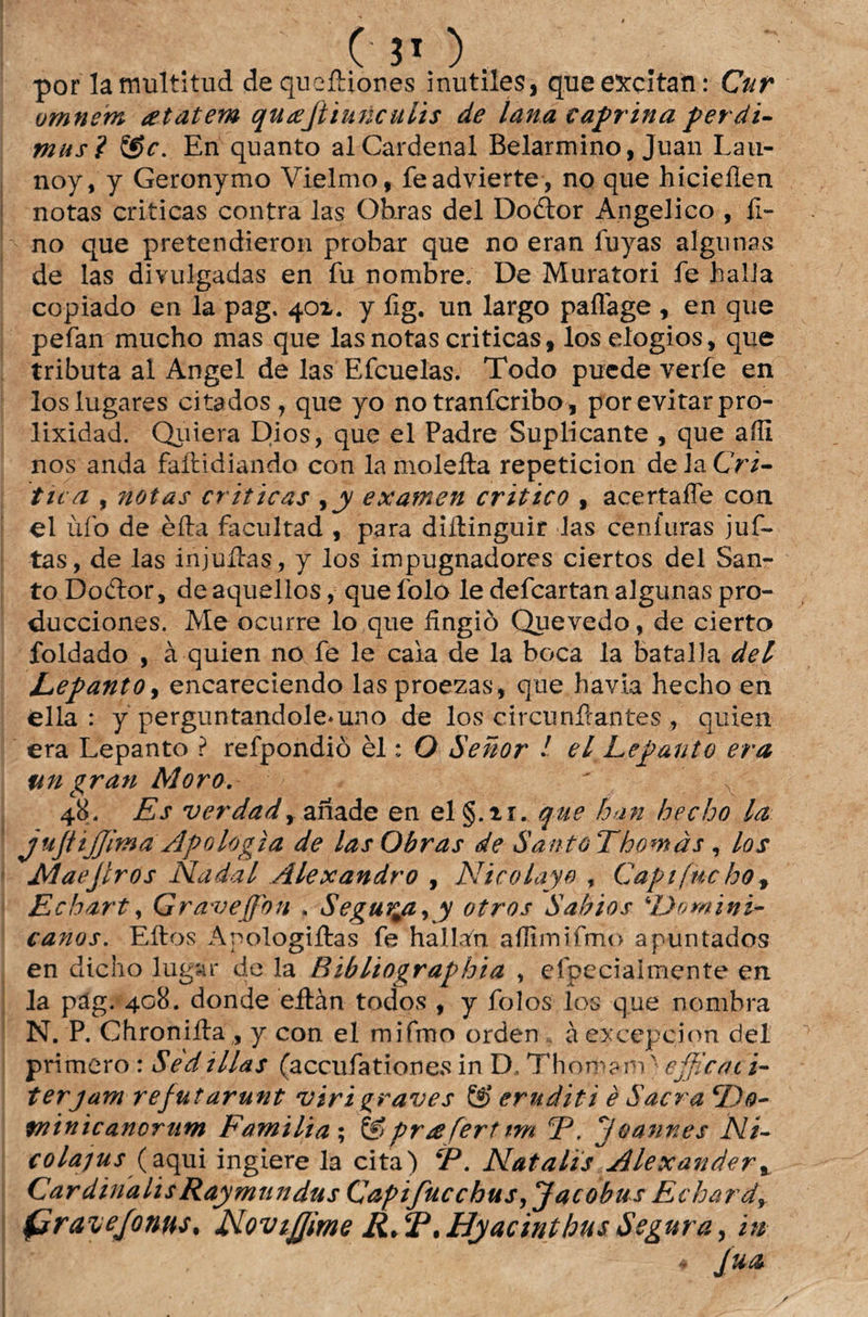 por lamultitud dequeítiones inutiíes, que euccltan: Cur omnem atatem qutefiinnculis de lana caprina perdi- mus? &c. En quanto alCardenal Belarmino, Juan Lau- noy, y Geronymo Vielmo, feadvierte , no que hicieílen notas criticas contra las Obras dei Doítor Angélico , fi¬ no que pretendieron probar que no eran luyas algunas de las divulgadas en fu nombre. De Muratori fe halia copiado en la pag. 401. y fig. un largo paílage , en que pefan mucho mas que las notas criticas, los elogios, que tributa al Angel de las Efcuelas. Todo puede verfe en los lugares citados , que yo no tranfcribo, por evitar pro- lixidad. Qiiiera Dios, que el Padre Suplicante , que aííi nos anda faítidiando con la moleíta repeticion de la Cri¬ tica , notas criticas , jy examen critico , acertaífe coa el úfo de èíta facultad , para diíHnguir las ceníuras juf- tas, de las injuítas, y los impugnadores ciertos dei San¬ to Dodtor, de aquellos, que íblo le defcartan algunas pro- ducciones. Me ocurre lo que fingiò Quevedo, de cierto foldado , à quien no fe le caia de la boca la batalla dei Eepanto, encareciendo las proezas, que havia hecho en ella : y perguntandole*uno de los circunífantes, quien era Lepanto ? refpondiò èl: O Senor ! el Lepanto era ttn gran Moro. ' 48. Es verdad, aííade en el §.u. que hnn hecho la jujiijjim a Apologia de las Obras de SantôThomàs , los Maejlros Nadai Alexandro , Nicolayo f Capifucho» Echart, Grave (fon . SegurmaKy otros Sábios Domini¬ canos. Eitos Apologiítas fe hallafn aílimifmo apuntados en dicho lugiir de la Ribliographia , efpecialmente en la pag. 408. donde eítàn todos , y folos los que nombra N. P. Chroniíla,, y con el mifino orden àexcepçion de 1 primero : Sedillas (accufationes in D, Thoma-m} cjficat i- terjam rejutarunt virigraves & eruditi è Sacra cDo- minicanorum Familta; S>praferttm CP. Joannes Ni- colapus (aqui ingiere la cita) ¥\ Natalis Alexander, CardinalisRaymtindus Capifucchus,JacobusEchard+ (dravejonus, JNoviJJime R.T.HyacinthusSegura, in * ím