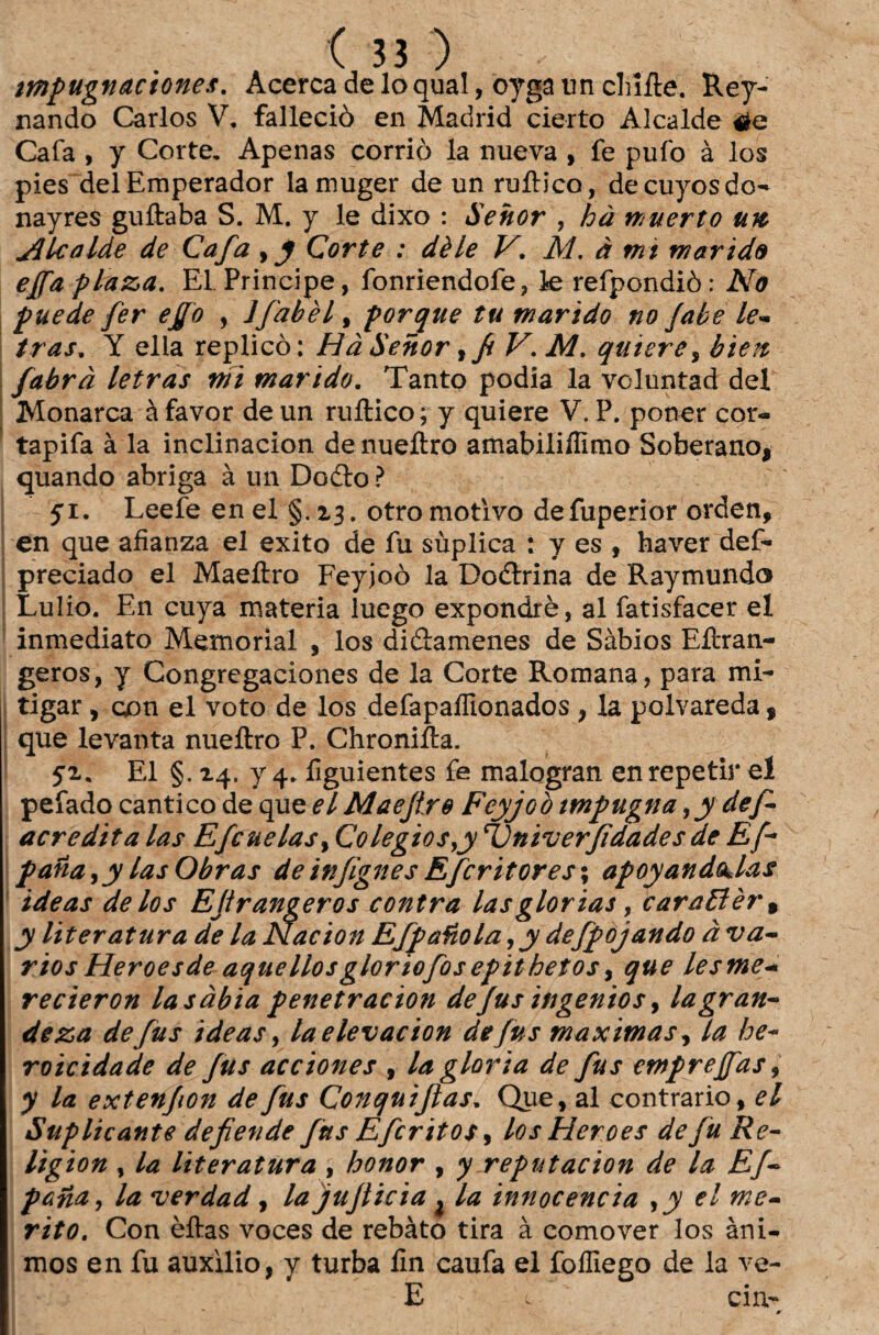 mpugnaciones. Acerca de lo qual, oyga im chlíte. Rey- nando Carlos V. falleciò en Madrid cierto Alcaide Cafa , y Corte. Apenas corriò la nueva , fe pufo à los pies delEmperador lamuger de un mítico, decuyosdo- nayres guítaba S. M. y le dixo : Sehor , hà muerto un Jllcalde de Cafa Corte : dèle V. M. à mi marido ejfa El. Príncipe, fonriendofe, le refpondiò: No puede fer effo , Ifabèl, porque tu marido no Jabe le- tras, Y ella replico: Hà Senor, f V.M. quierey bien fabrà letras mi marido. Tanto podia la voluntad dei Monarca à favor de un mítico ; y quiere V. P. poner cor- tapifa à la inclinacion denueítro amabiliilimo Soberano, quando abriga à un Dodto ? yi. Leefe enel §.13. otro motivo defuperior orden, en que afianza el exito de fu suplica : y es , haver def- preciado el Maeílro Feyjoò la Dodtrina de Raymundo Lulio. En cuya matéria luego expondrè, al fatisfacer el inmediato Memorial , los didtamenes de Sábios Eítran- geros, y Congregaciones de la Corte Romana, para mi¬ tigar , con el voto de los defapaífionados , la polvareda, que levanta nueítro P. Chroniíla. 52. El §.24. y 4. figuientes fe malogran en repetir eí pefado cântico de que el Maejlre Feyjoò impugna yy def acredita las Efcuelasy Colegiosyy 'Vniverfidadesde Ef- pana ,y las Obras de infignes Efcritores\ apoyandQklas ideas de los Efrangeros contra las glorias, caraEièr% y literatura de la Nacion Efpaíiolayy defpojando à vá¬ rios Heroesde aquellosgloriofosepithetos, que lesme- recieron la sábia penetracion defusingeniosy la gran¬ deza defus ideas, laelevacion de/us maximas fia he¬ roicidade de fus acciones , la gloria de fus emprejfas, y la extenfon de fus Conquiftas. Que, al contrario, el Suplicante defende fus Efcritos, losHeroes de fu Re- lig ion , la literatura , honor , y reputacion de la Ef- pana, la verdad, la jujticia , la innocencia ,y el mé¬ rito. Con èítas voces de rebato tira à comover los âni¬ mos en fu auxilio, y turba íín caufa el foífiego de la ve- E cin- *