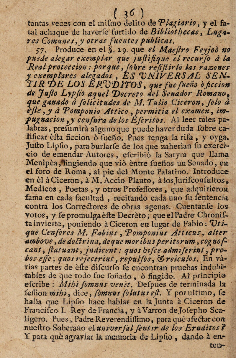 ( 3« ) m . . tantas veces con eí írufmo delito de 'Plagiaria, y el fa¬ tal achaque de haverfe furtido de Bibliot becas y Luga¬ res Comunes,jy otras fuentes publicas. 57. Produce en el §. z). que el Maejiro Feyjoò m puede alegar exemplar que jujiifique el recnrjo à la Realproteecion: porque, Jobre refijlirlô las ra&ones yexemplares alegados \ ES T)NIVERSAL SEN¬ TIR T)E LOS ERUDITOS, que fuefneno òficcion de JuJio Lypfio aquel TOecreto dei Senador Romano» que ganado à folieitudes de M. Túlio Ciceronr folo à èjle yy à Romponio Attico , permitia el exameny im¬ pugnado n yy cenfura de los Efcritos. Al leer tales pa- labras, prefumirà algunoque puede haver duda íbbre ca- liíicar èíla ficcion ò fuefio. Pues tenga la rifa , y oyga* Jufto Lipíio, paraburlarfe de los que zaherian fu exercí¬ cio de emendar Autores , eferibiò la Satyra que llama Menipèa ,?fing$endo que viò èntre fueíios un Senado, ea el foro de Roma , ai pie dei Monte Palatino. Introduce en èl àCiceron, à M. Accio Plauto, àlosjurifconfultos* Médicos , Poetas , y otros ProfelTorés , que adquirieroa fama en cada facultad , recitando cada uno fu íentencia contra los Corredores de obras agenas. Cuentanfe los votos, y fe promulga èíte Decrètoq que el Padre Chronif- tainvierte, poniendo àCiceron en lugar de Fábio t cÜti- que Cenfores M. Fabius , Rompo mus Atttcusr alter ambove, de doãrina, de que moribus peritorum, cognof canty ftatuant, judieent: quos hifce admtferint, pro¬ bos ejfe; quosrejecerint, repulfosy & reiculos. En vá¬ rias partes de èfte difeurfo fe encontram pruebas indubi>- tabies de que todo fue fonado , ò fingido. Ai principio eferibe : Mihi fomnus venit. Befpues de terminada la fefiion mihiy dice 3 fomnus folutuseJL Y por ultimo, fe balia que Lipíio hace hablar en la Junta à Ciceron de Francifco L Rey deFrancia, y à Varron dejofepho Sca- ligero. PuesPadre Re veremdiíFrmo, para què afedar com rmeílro Soberano el univerfal fentir de los Eruditos? Y para què agraviar la, memória de Lipfto s dando à en¬ teia