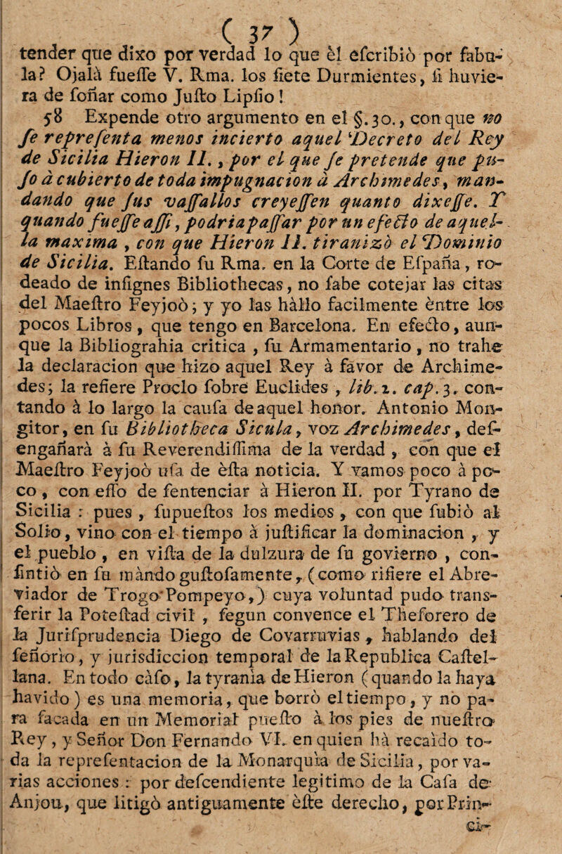 tender que dixo por verdad lo que èl efcribiò por fabu- la? Ojalà fueíTe V. Rma. los fiete Durmientes, fi huvie- ra de fonar como Juíto Lipíio! 58 Expende otro argumento en el §.30., con que no fe reprefenta menos incierto aquel \Decreto dei Rey de Sicília Hieron II., por el que Je pretende que pu¬ jo à cubierto de todaimpugnacion à Archtmedes, man¬ dando que Jus vajfallos creyejfen quanto dixeffe. T quando fuejfeajji, podriapajfar pornnefeêlo de aquel- la maxima , con que Hieron 11. tiranizo el ‘Dominio de Sicilia. Eftando fu Rma» en la Corte de Efpana, ro¬ deado de inílgnes Bibliothecas, no fabe cotejar las citas dei Maeílro Feyjoò ; y yo las hàllo facilmente èntre los pocos Libros , que tengo en Barcelona» En efedlo, aun- que la Bibliograhia critica , fu Armamentario , no trahe la deciaracion que hizo aquel Rey à favor de Archime- des; la reíiere Proclo fobre Euclides , lib. 1. cap.3, con¬ tando à lo largo la caufa de aquel honor/Antonio Mon- gitor, en fu Bibliotheca Sicula7 voz Ârchimedes, def- enganarà à fu ReverendiíTima de la verdad , con que el Maeílro Feyjoò ufa de èíta noticia. Y vamos poco à po¬ ço , con effo de fentenciar à Hieron II. por Tyrano de Sicilia : pues , fupueítos los médios , con que fubiò ai Sólio , vino con el tiempo à juítifiear Ia dominacion , y el pueblo , en viíta de la dulzura de fu govierno , con- fintiò en fu màndoguílofamente, (como riíiere el Abre- viador de Trogo*Pompeyo,) cuya voluntad pudo trans¬ ferir la Poteílad civil , fegun convence el Theforero de la Jurifprudencia Diego de Covarruvias t hablando dei fenorio, y jurisdiccion temporal de la Republica Callel- lana. En todo càfo, Ia tyrania de Hieron ( quando la haya havido) es una memória, que borro el tiempo, y no pa¬ ra facada en un Memorial piieíto à los pies de nueílro P*ey , y Sehor Don Fernando VL en quien hà recaído to¬ da la reprefentacion de la Monarquia de Sicilia, por va¬ rias acciones : por defcendiente legitimo de la Cafa de* Anjou, que litigò antiguamente èíte dereclio, por Prin- CIp