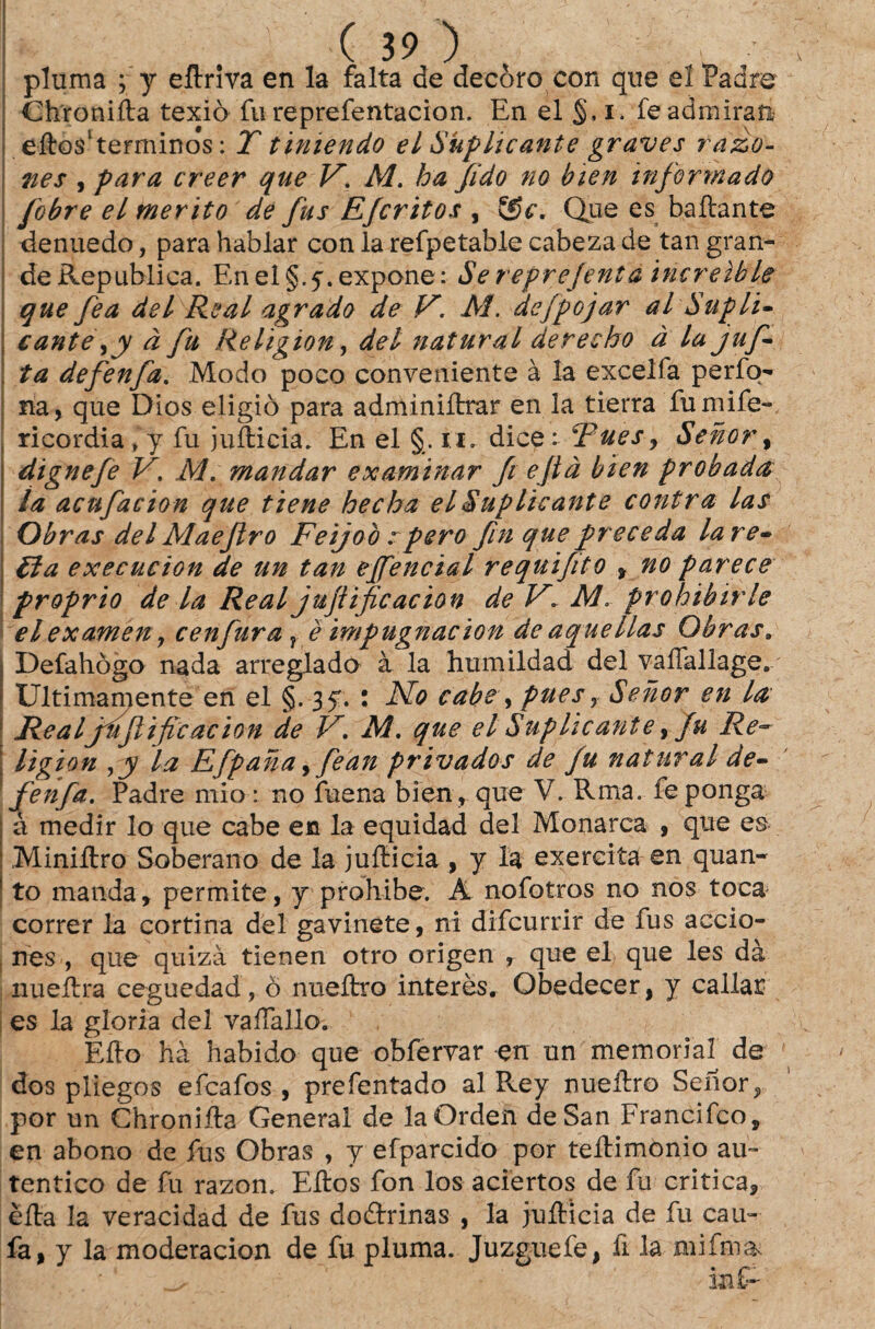 pluma ; y eftriva en la falta de decoro con que eí Padre Chronifta texiò fu reprefentacion. En el §, i. fe admiran . eftosltermino#s: T t intendo el Suplicante graves razo- nes , para creer que V*. M. ha fido no bien informado fobre el mérito de fus Efcritos , (Sc. Que es baftante denuedo, para hablar con la refpetable cabeza de tan gran¬ de Republica. EnelÇ.f.expone: Se reprejenta increible que fea dei Real agrado de V. M. defpojar al Supli¬ cante à fu ReligioUy dei natural dereeho à la jufi ta defenfia. Modo poco conveniente à la excelia perfo- na, que Dios eiigiò para adminiftrar en la tierra fumife- ricordiafy fu jufticia. En el §. n. dicet pues, Senor, dignefe V, M. mandar examinar fii ejtà bien probada la acufiacion que tiene hecha el Suplicante contra las Obras dei Maejlro Feijo ò rpero fim que preceda la re¬ tia execucion de un tan effencial requifito f no parece proprio de la Real jujiificacion de Vl AL prohibirle elexamen, cenfiura1 è impugnacion de aquellas Obras. Defahògo nada arreglado à la humildad dei vaífallage. Ultimamente en el §.35. : No cabe, puesy Senor en la Realjujiific ac ion de V. M. que el Suplicante, fu Re~ ligion la Efpana ,fiean privados de fu natural de- fenfa. Padre mio: no fuena bien, que V. Rma. fe ponga à medir lo que cabe en la equidad dei Monarca , que es Miniftro Soberano de la jufticia , y la exercita en quan¬ to manda, permite, y prohibe. Â nofotros no nos toca correr la cortina dei gavinete, ni difcurrir de fus accio- . nes , que quizà tienen otro origen , que el que les dà nueftra ceguedad, ò nueftro interès. Obedecer, y callar es la gloria dei vaftallo. Efto hà habido que obfervar en un memorial de dos pliegos efcafos , prefentado al Pvey nueftro Senor^ por un Chronifta General de laOrden de San Francifco, en abono de fus Obras , y efparcido por teftimònio au¬ tentico de fu razon. Eftos fon los aciertos de fu critica, èfta la veracidad de fus doârrinas , la jufticia de fu cau- fa, y la moderacion de fu pluma. Juzguefe, fi la mifm&