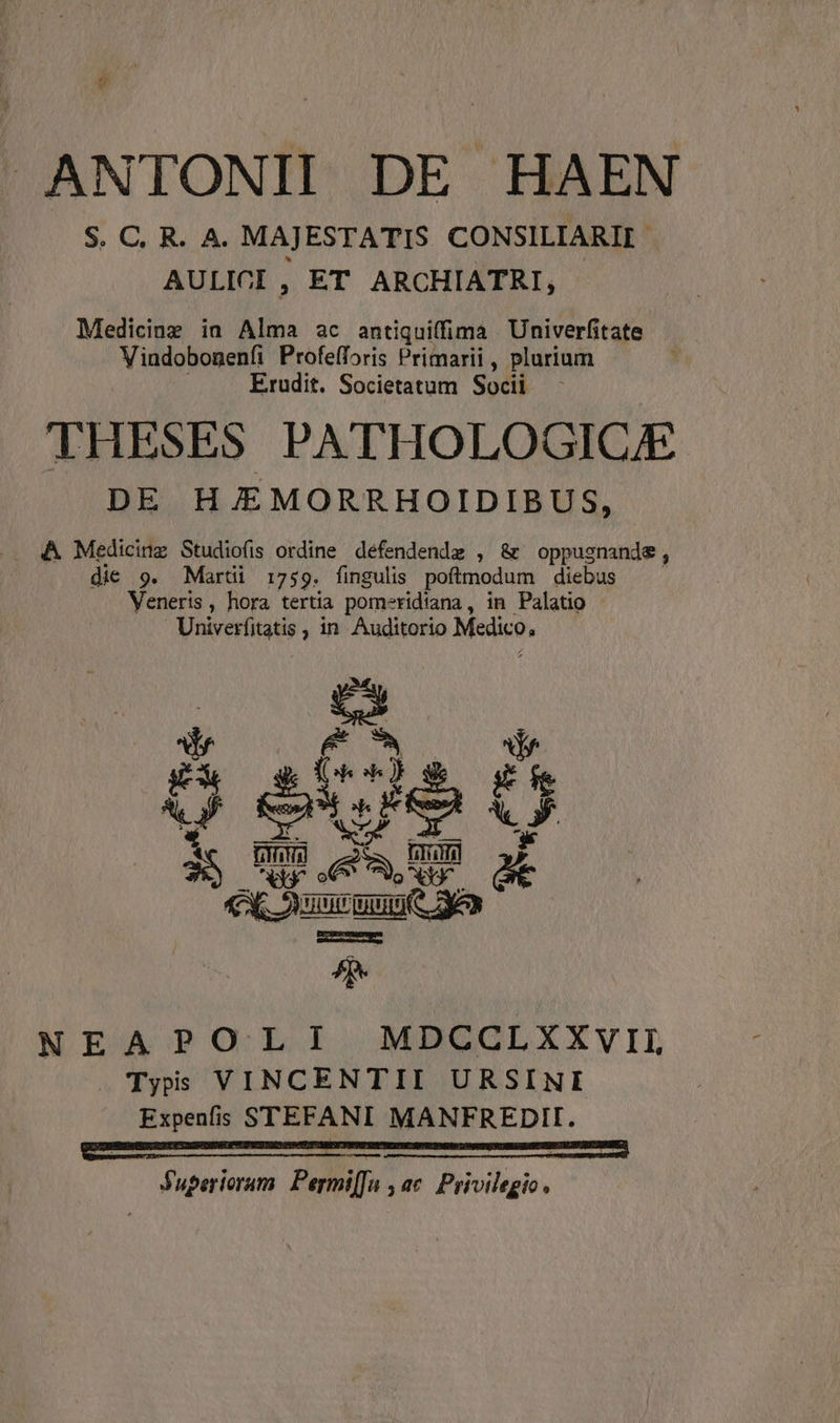 ANTONII DE HAEN S. C, R. A. MAJESTATIS CONSILIARII AULICI , ET ARCHIATRI, Medicinz ia Alia ac antiquiffima Univerfitate Vindobonenfi Profefforis Primarii , plurium Erudit. Societatum Socii THESES PATHOLOGIC/E DE H/EMORRHOIDIBUS, die 9. Marti 1759. fingulis poftmodum diebus Veneris, hora tertia pomeridiana, in Palatio Univerfitatis ; in Auditorio Medico, ui o ecsuuun mi o ES NEAPOLI MDCCLXXVIL . Typs VINCENTII URSINI Expenfis STEFANI MANFREDII. fuperioram Permi[Ja , ac. Privilegio.