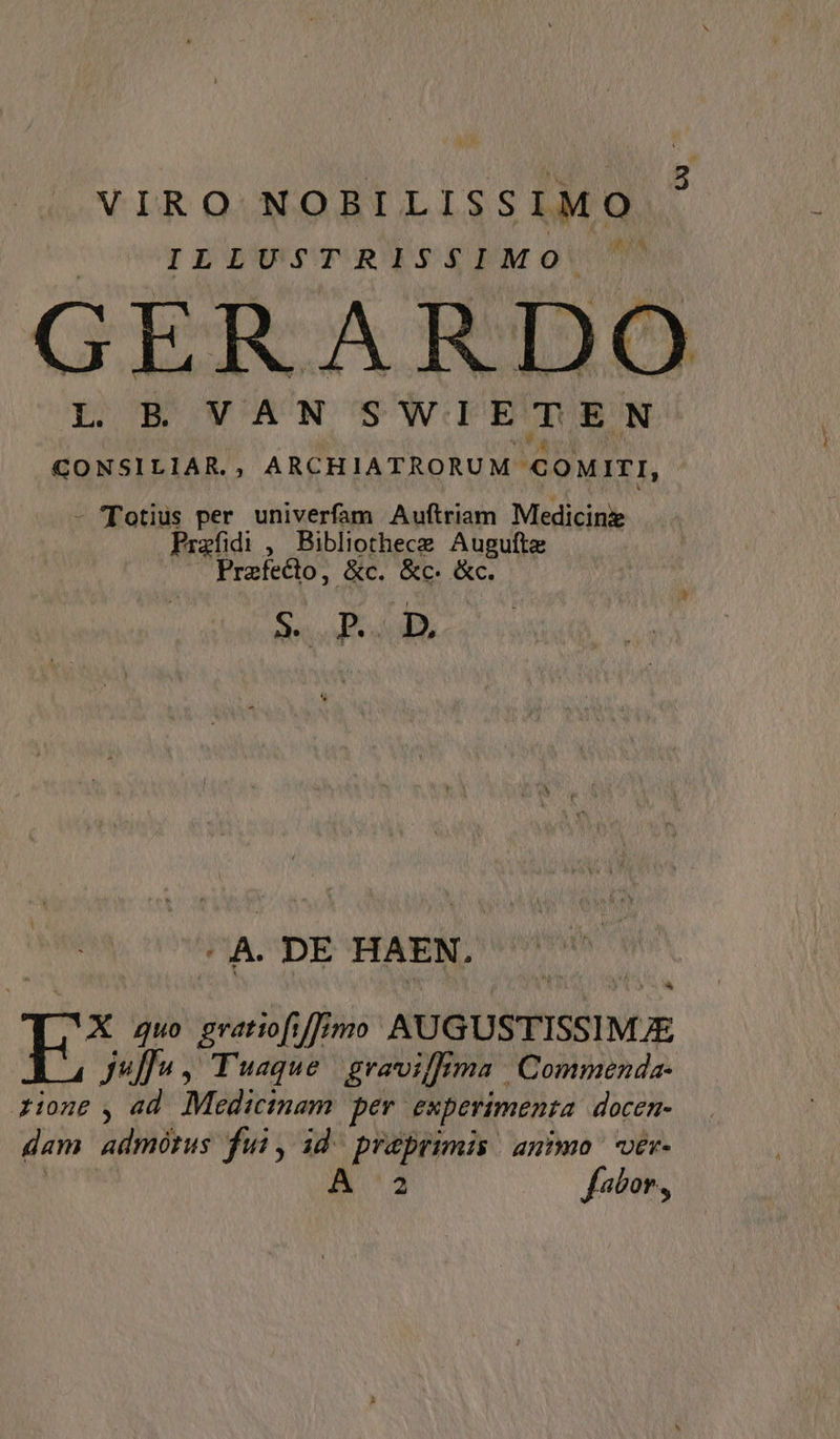 VIRO NOBILISSIMO ILLIUSTRISZ£PMOU GERARDO CONSILIAR., ARCHIATRORUM e oMITI, - Totius per univerfam Auftriam Medicinz Prafidi , Bibliothece Augule Praefecto, &amp;c. &amp;c. &amp; Sd ^A. DE HAEN. E: Quo gratiofi /]imo AUGUSTISSIM Juffu , Tuaque grevilma Commenda- zione , ad Mi anl per experimenta. docen- dam admótus fui, id^ praprimis | animo ver- 2 fabor,