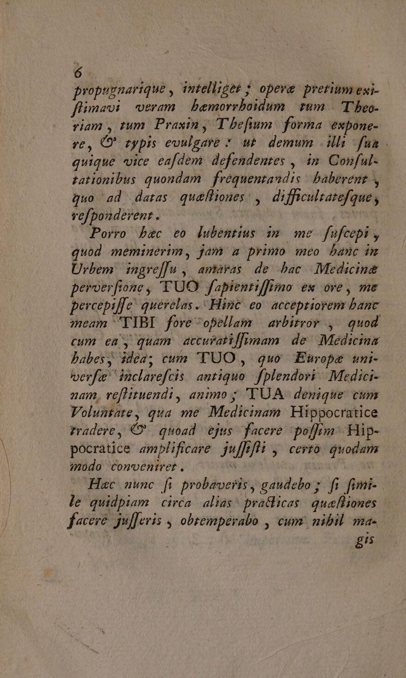 ó fA propugnarique , intellieb j| opeve pretium exi- fiimavi veram bemorrboidum | tum — 'T'beo- riam , tum. Praxin y T'befium. forma expone- ve, C typis evulgare *. ut. demum illi fua quique vice eafdem defendentes , in. Conful- tationibus quondam | fréquentandis | babevent quo ad datas. qu&amp;lliones; ,. difficultatefque, vefpouderent . | Porro bsc eo ldubentius 19. me fufcepi , quod memiuerim, jam a primo meo banc im Urbem | ingre[[u ,| amayas/ de. bac |. Medicine peroerfione , 'TUO fapientiffimo ex ove, me percepif[c! quévelas .- Hinc eo' acceptiorem banc meam TIBI foreopellam — arbitror ,/ quod cum en y quam accuratiflhimam de Medicina babes, ide2; cum TUO , quo Europe uni- verfi inclavefcis. antiquo. fplendovi ^ Medici- nam, veflituendi, animo ; 'TUA | denique cum Voluntate, qua me Medicinam. Hippocratice pocratice emplificare. juffefs y Certo quodam indo conveniret. le quidpiam circa alias? pra&amp;licas | quefliones f«cere. guf]eris , obremperabo , cum: nibil. ma- 8/5