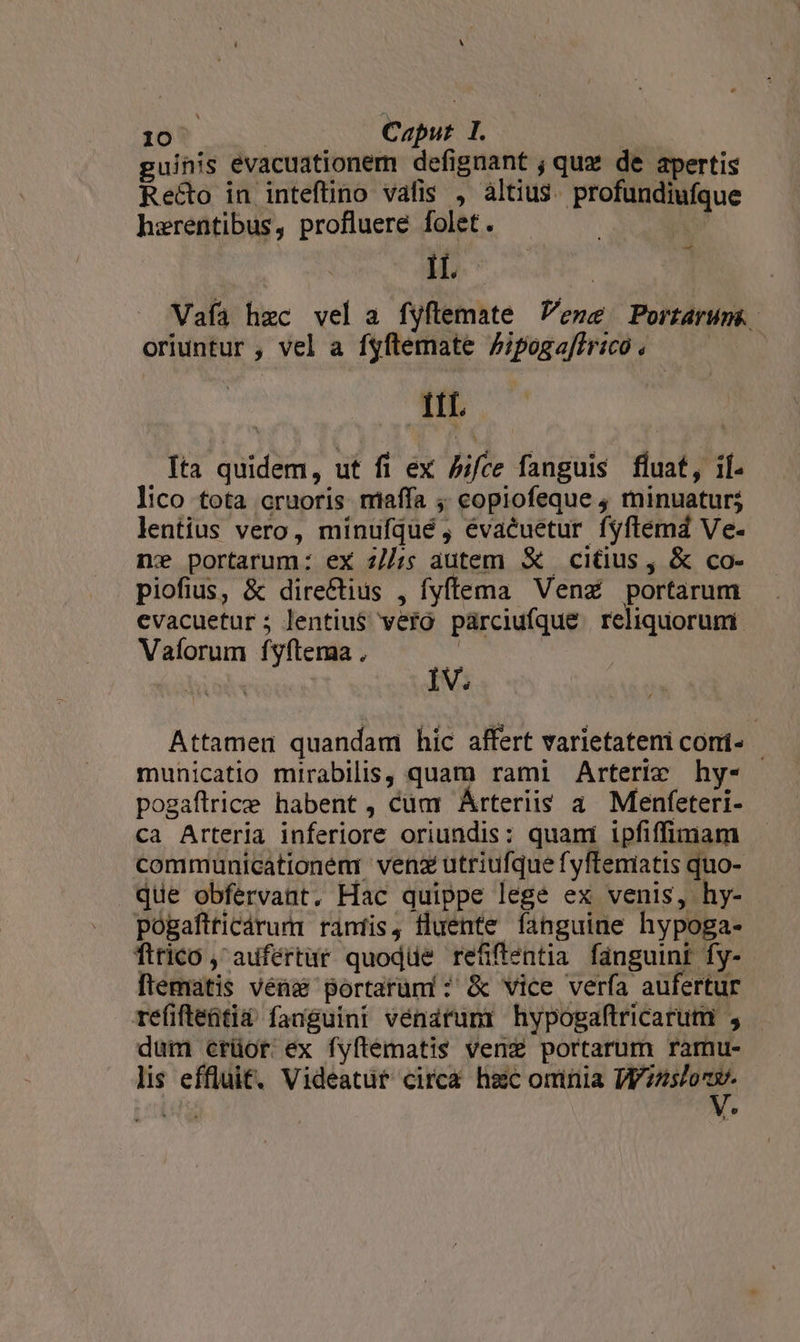 guinis evacuationem defignant ; qux de apertis Recto in inteftino vafis , àltius. profundiufque harentibus, profluere folet. | ^ Vafía hzc vel a fyftemate Vene Portarum.. oriuntur , vel a fyftemate Zipogaffrico pu Ita quidem, ut fi ex Aifce fanguis. fluat, if. lico tota cruoris miaffa ;; copiofeque ; minuatur; lentius vero, minufqué , évacuetur fyflema Ve- n» portarum: ex z//;; autem &amp; citius , &amp; co- piofius, &amp; directius , fyffema Venz portarum evacuetur; lentiu$ vero párciufque reliquorum. Valorum fyftema , | | IV. Attamen quandam hic affert varietateni comi- | municatio mirabilis, quam rami Arterie hy- pogaftrice habent, cüm Árteriis a. Menfeteri- ca Arteria inferiore oriundis: quami ipfiffimam communicationem venz utriufque fyfteniatis quo- que obfervant. Hac quippe lege ex venis, hy- pogaftticárum raáníis, fluente fanguine hypoga- firico, aufertür quodde refifentia fanguinr fy- ftematis véns portarum: &amp; vice verfa aufertur refifteatia' fanguini vénarupr hypogaftricarum , dum crüor ex fyftematis venz portarum ramu- lis effluit. Videatur circa hac ominia 1W225/ozv- » 9 [3