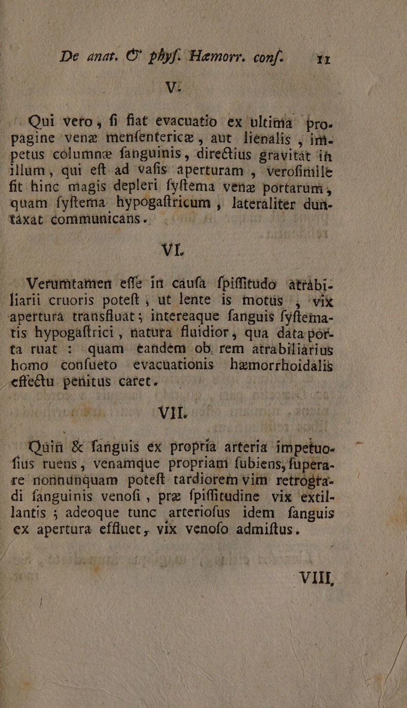 V. - Qui veto, fi fiat evacuatio ex ultima pro. pagine veng menfentericz , aut liénalis , im. petus columne fanguinis, direCtius gravitát ih llum, qui eft ad vafis aperturam , verofiniile fit hinc magis depleri fyftema venz portarum, quam íyftema. hypogaftricum , lateràaliter dui- táxat communicáns . r4 b. VL — Verumtamen effe in caufa fpiffitudo atràbi- -liarii cruoris poteft, ut lente is motüs , vix aperturà transfluat; intereaque fanguis fyfteina- tis hypogáftrici , natura fluidior, qua data por- fa ruat : quam éandém ob, rem atrabiliarius homo conüfueto evacuationis hzmorrhoidalis €ffe&amp;tu. penitus caret. AE ul j V I k Mw Á | lo Qain &amp; fanguis ex propria arteria impetuo- fius ruens, venamque propriami fubiens, fupera- re nonnunquam poteft tardiorem vim retrogra- di fanguinis venofi, prz fpiffitudine vix extil- lantis ; adeoque tunc arteriofus idem fanguis ex apertura effluet,, vix venofo admiftus. VIII,