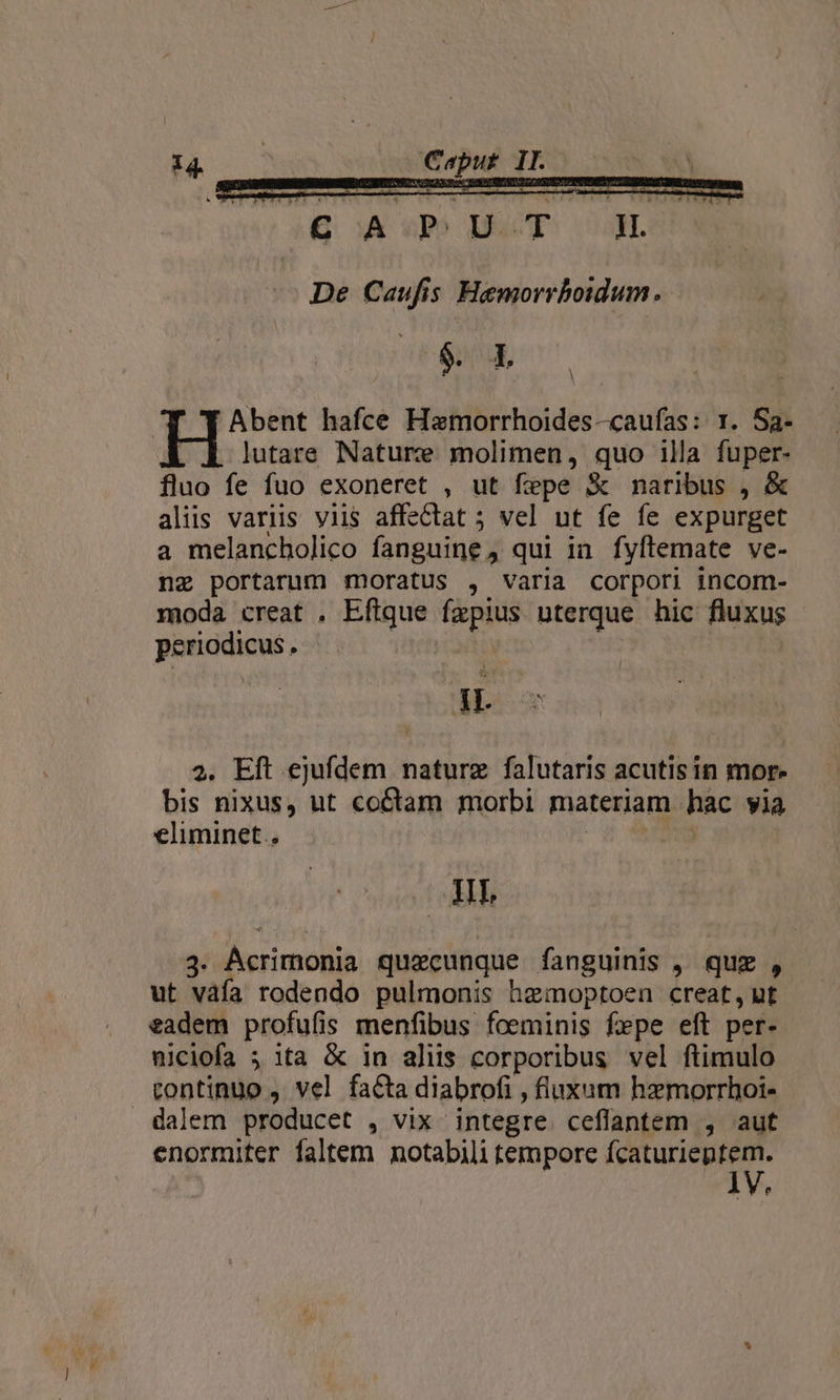 pe RR De Caufis Hemorrboidum. $. 1L ^T TAbent hafce Hamorrhoides-caufas: 1. Sa- lutare Nature molimen, quo illa fuper- fluo fe fuo exoneret , ut fepe &amp; naribus , &amp; aliis variis viis affectat 5 vel ut fe fe expurget a melancholico fanguine, qui ia. fyflemate ve- na portarum moratus , varia corpori incom- moda creat , Eftque fzpius uterque hic fluxus periodicus . i HL 2. Eft ejufdem naturz falutaris acutis in mor. bis nixus, ut coCtam morbi materiam hac yia eliminet.. | ' Hr 3. AÁcrimonia quaecunque fanguinis , quz , ut váfa rodendo pulmonis hzmoptoen creat, ut eadem profufis menfibus foeminis fepe eft per- niciofa ; ita &amp; in aliis corporibus vel ftimulo continuo , vel facta diabrofi , fluxum hemorrhoi- dalem producet , vix integre ceflantem , aut enormiter faltem notabili tempore fcaturieptem. e