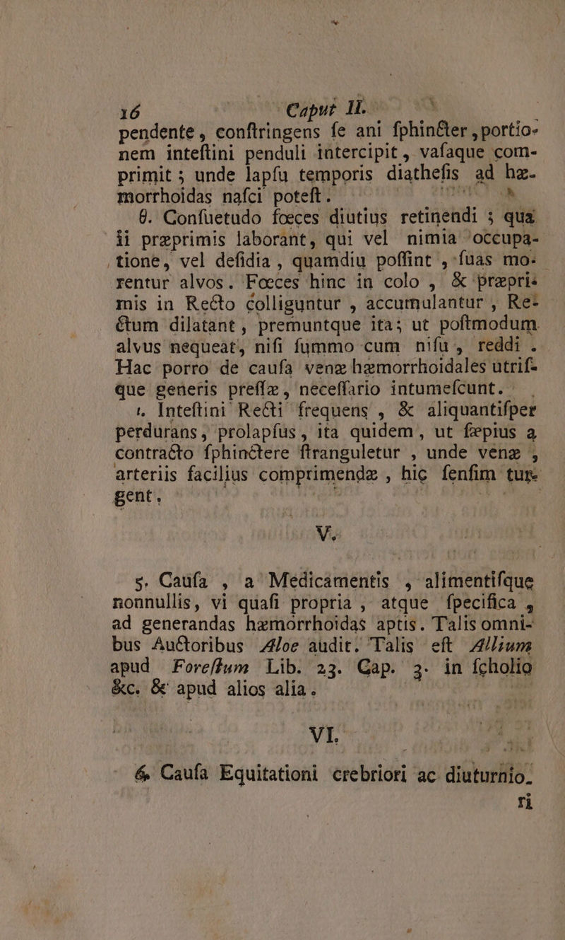 pendente, conftringens fe ani fphin&amp;er , portio- nem inteflini penduli iatercipit , vafaque com- primit; unde lapfu temporis diathefis ad hz. morrhoidas nafci poteft. UNTPSUA ONEE 6. Confuetudo foeces diutius retinendi 5 qua ii preprimis laborant, qui vel nimia 'occupa- tione, vel defidia , quamdiu poffint ,:fuas mo. - rentur alvos. Foeces hinc in colo , &amp; prepri« mis in Recto colliguntur , accurmnulantur , Re- . €tum dilatant , premuntque itas ut poftmodum alvus nequeat, nifi fummo cum nifu, reddi .. Hac porro de caufa veng hzgmorrhoidales utrif- que generis preffz , neceffario intumeícunt. 1, Inteftini Re&amp;i frequens , &amp; aliquantifper perdurans, prolapfus, ita quidem , ut fepius a contracto fphinctere ftranguletur , unde venz , arteriis facilius comprimendz , hic fenfim tur. gent. ^ ó vi : V. s. Caufa , a Medicamentis , alimentifque nonnullis, vi quafi propria , atque fpecifica , ad generandas hzmorrhoidas aptis. Talis omni- bus Au&amp;oribus /oe audit. Talis eft 2/;um apud Foreffum Lib. 23. Cap. 3. in fcholio &amp;c. &amp; apud alios alia. | im VI &amp; Caufa Equitationi crebriori ac diuturnio. ri