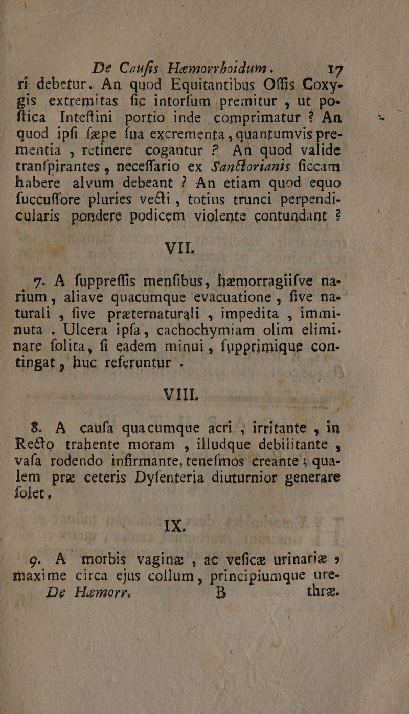 ri debetur. An quod Equitantibus Offis Coxy- gis extremitas fic iatorfum premitur , ut po- flica Inteftini portio inde comprimatur ? An quod ipfi fzpe íya excrementa , quantumvis pre- mentia , retinere. cogantur ? An quod valide tranfpirantes , neceffario ex Sanoriamis ficcam habere alvum debeant ? An etiam quod equo fuccuffore pluries vecti , totius trunci perpendi- Cularis pondere podicem violente contundant ? VII. 7. À fuppreffis menfibus, hemorragiifve na- rium , aliave quacumque evacuatione , five na- turali , five przternaturali , impedita , imini- nuta . Ulcera ipfa, cachochymiam olim elimi. nare folita, fi eadem minui, fupprimique con- tingat , huc referuntur . iM VIII 8$. A caufa quacumque acri , irritante , in Recto trahente moram , illudque debilitante , vafa rodendo infirmante, tenefmos creante 5 qua- A pre ceteris Dyfenteria diuturnior generare olet, : IX. 9. A morbis vaginz , ac vefice urinariz » maxime circa ejus collum, principiumque ure- De Haemorr. D thrz.