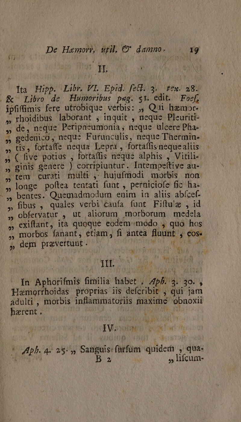 .&amp; Libro de. Humoribus pag. $1. edit. Foef, » rhoidibus laborant ; inquit , neque Pleuriti- ,» de, neque Peripaeumonia , neque ulcere Pha- » gedeuico ; neque. Furunculis, neque Thermin- , tis, fortaffe nequa Lepra,, fortaffis nequealiis » ( five potius , fortaffis neque alphis , Vitili- » ginis geaere ) corripiuntur. Intempeítive au- » longe poftea tentati funt , perniciofe fic ha. - ,, bentes. Quemadmodum euim 1a aliis abí(cef- » fibus , quales verbi caufa funt Fiftu'g , id , obfervatur , ut aliorum morborum medela , exiftant, ita quoque eodem modo , quo hos ., morbos fanant, étiam, fi antea fluunt ; eos« » dem przvertunt . in ok - «&amp; &amp;à * jov o Hemorrhoidas proprias iis defcribit , qui jam adulti, morbis inflammatoriis maxime obnoxii hzrent , | | d Oe vit TR Mes IV. 4 HM  Ww jl « * Vip. 4- 25: , Sanguis: fürfüm quidedi , qua- Loa B z : » lifcum- M kh