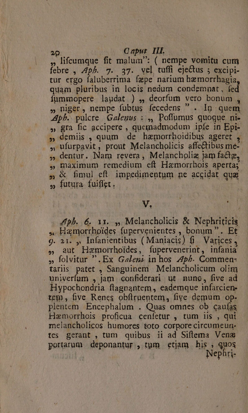 , lifcumque fit malum: ( nempe vomitu cum. febre , ph. 7. 37. wel tuffi eje&amp;tus ; excipi-- tur ergo faluberrima fzpe narium hzmorrhagia, quam pluribus in locis nedum condemnat, fed íummopere lagdat ) ,, deorfum vero bonum , , niger, nempe fubtus fecedens  . Ig quem Aph.. pulcre Galegus : ,, Poflumus quoque ni- » gra fic accipere , quemadmodum ipfe in Epi- , demis , quum de hzmorrhoidibus ageret , » dentur. Nam revera, Melancholiz Jam factg, , maximum remedium eft Hamorrhois aperta; 5 &amp; fimul eft. impedimentum ne accidat qug V. | ZApbh. 6. 11x. 4, Melancholicis &amp; Nephriticis 4 Hamorrhoides fupervenientes , bonum. Et 9. 21. ,, Infanientibus ( Maniacis) fi Varices , , aut Hzmorrhoides, fupervenerint, infania » folvitur .Ex Galenz in hos Zp^. Commen- tariis patet , Sanguinem Melancholicum olim Hypochondria flagoantem , eademque infarcien: tem , five Renes obflruentem, five demum op- plentem Encephalum . Quas omnes ob caufas Hemorthois proficua cenfetur , tum iis , qui melancholicos humores toto corpore circumeuri- tes gerant , tum quibus ii ad Siflema Vena portarum | deponantur , tum etjam his , quos Nephri-