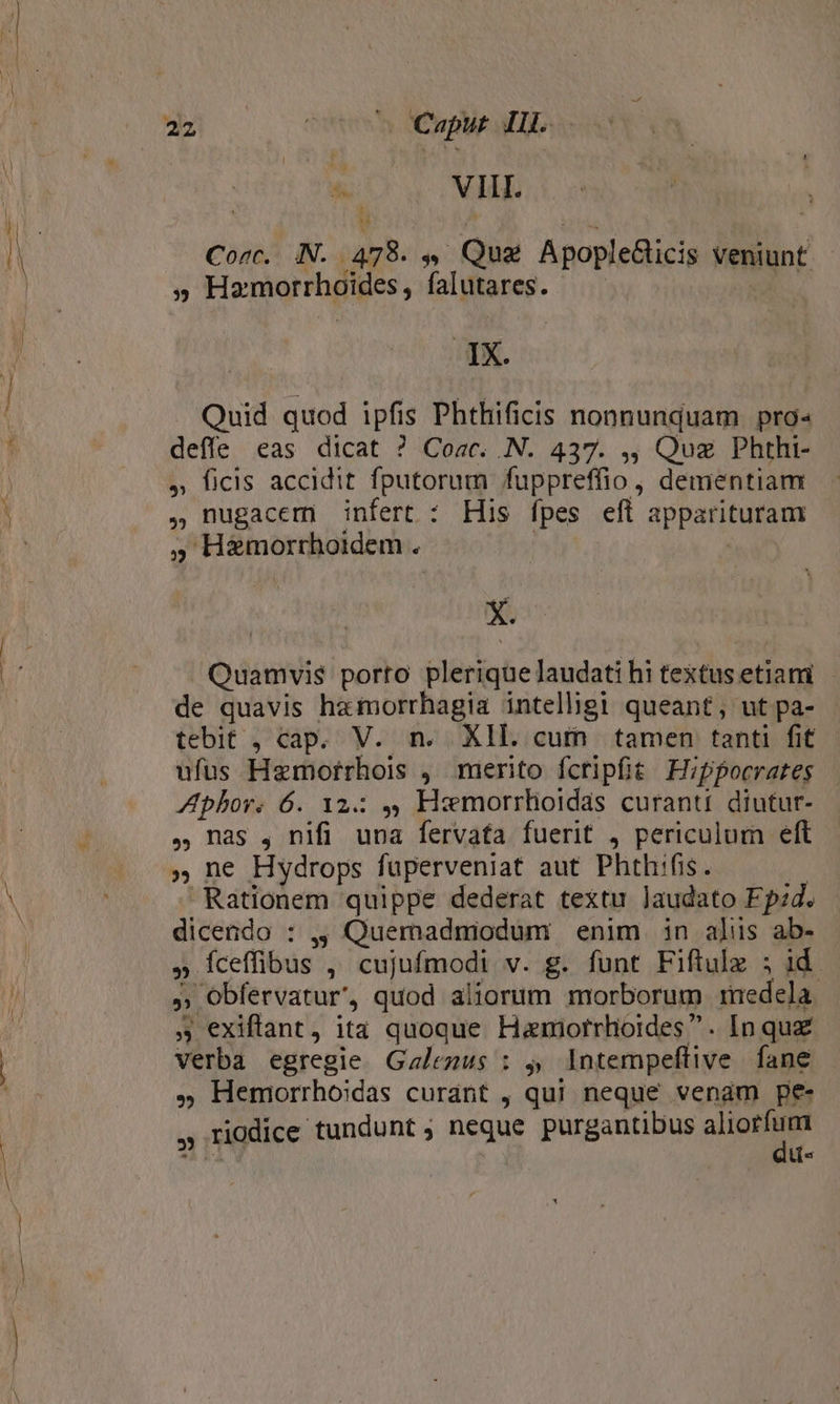 ^ VIII. Core. NN. 478. . Que ApopleGicis veniunt » Hamorrhoides, falutares. IX. Quid quod ipfis Phthificis nonnunquam pro deffe eas dicat ? Coac. N. 437. ,, Quz Phthi- , ficis accidit fputorum fuppreffio , dementiam ,)nugacem infert : His fpes eft apparituram » H&amp;morrhoidem . | ! X. Quamvis porto plerique laudati hi textus etiami de quavis hamorrhagia intelhgi queant, ut pa- tebit , cap. V. n. XIL. cum tamen tanti fit ufus Hemorrhois , merito fcripfit Hippocrates Aphor. 6. 12: 4, Hemorrhloidas curant. diutur- , nas , nifi una fervafa fuerit 4 periculum eft » ne Hydrops fuperveniat aut Phthifis. ! Rationem quippe dederat textu laudato Fp:d. dicendo : ,, Quemadmodum . enim. in alis ab- » fceffibus ,' cujufmodi v. g. funt Fiftulz 5 id. » Obfervatur', quod aliorum morborum medela. exiftant, ita quoque Hanmorrhlioides. In quz verba egregie Gzlezus : 5, Intempeflive fane . Hemorrhoidas curant , qui neque venam pe- , riodice tundunt ; neque purgantibus pul 4