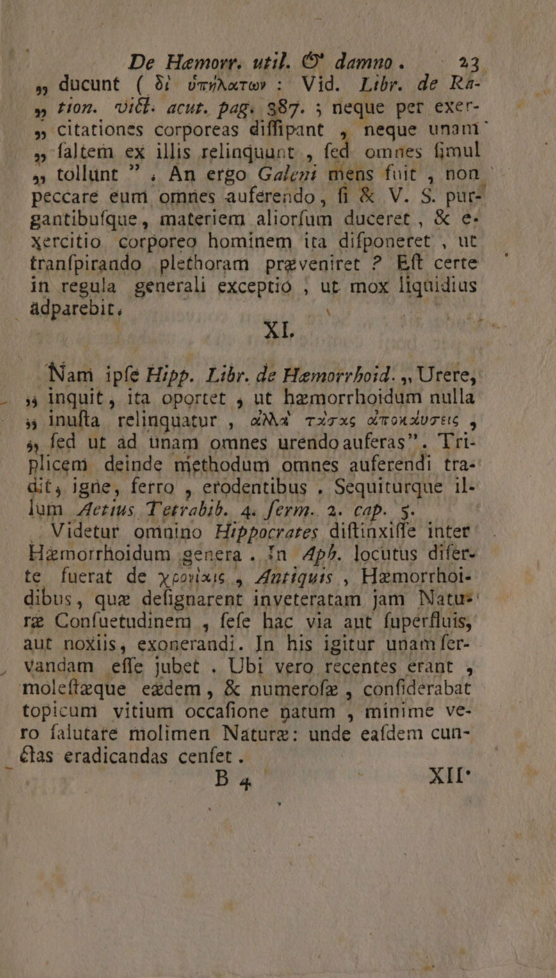 , ducunt ( 3j vmyAxre» : Vid. Libr. de Ra- » Hon. Uicb. acut. pag. 7 ; neque per exer- » Citationes corporeas diffipant , neque unani' , faltem ex ilis relinquunt, fcd omnes fimul ó3 ; tollünt ' , An ergo Galezi mens fuit , non - peccare eum omnes auferendo, fi &amp; V. S. pur- gantibufque, materiem aliorfum JE &amp; e. xercitio corporeo hominem ita difponeret , ut tranfpiraudo plethoram prgveniret ? Rft certe in regula generali exceptio , ut mox M adparebit, | Y XI. Nam ipfe Hipp. Libr. de Hemorrboid. s, Urere, ;, inquit, ita oportet , ut hamorrhoidum nulla y inufta rel iriquat Urt , X4N« Txcx6 QTOXAXUGEG , à fed ut àd unam omnes urendoauferas. Tri- plicem deinde methodum omnes afereddi tra- dit, igne, ferro , erodentibus , Sequiturque il- lum erus, T'etrabib. 4. ferm. 2. cap. 5. | Videtur omuino Hippocrates diftinxiffe inter Hamorrhoidum genera . 1n 4p^. locutus difer- te fuerat de weoxixie y ZAutiquis ; Haemorrhoi- dibus, quz delignarent inveteratam jam Natus r£ Confuetudinem , fefe hàc via aut fuperfluis, aut noXiis, exonerandi. In his igitur unam fer- vandam effe jubet . Ubi vero recentes erant , moleftzque egdem , &amp; numerofz , confi derabat topicum vitium occafione natum , minime ve- ro falutate molimen Nature: unde eafdem cun- . &amp;las éradicandas cenfet . B 4 AII*