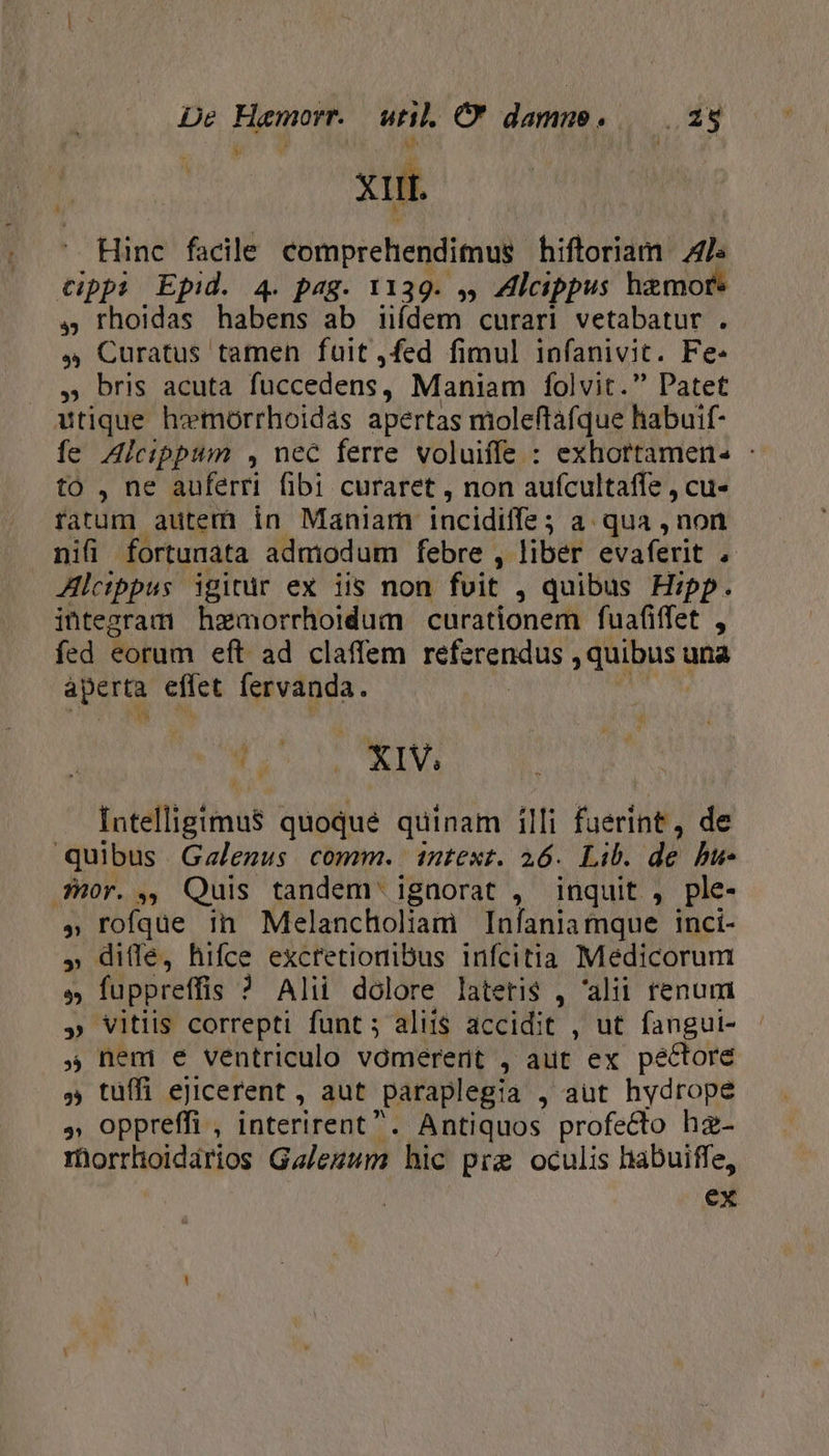 E / v K XIII. Hinc facile comprehendimus hiftoriám Als cippi Epid. 4. pag. 1139. », Alcippus hamore 4, rhoidas haberi ab iifdem curari vetabatur . » Curatus tamen fuit ,fed fimul infanivit. Fe. , bris acuta füccedens, Maniam folvit. Patet utique hemorrhoidas apertas moleftafque habuif- fe Alcippum , nec ferre voluiffe : exhortamen. : to , ne auferri fibi curaret , non aufcultaffe , cu« fatum autem in Manlam incidiffe ; a qua ,non nifi fortunata admiodum febre , liber evaferit , Alcippus igitur ex iis non foit , quibus Hipp. integram hemorrhoidum curationem fuafiffet , fed eorum eft- ad claffem FSeapeu. j duibust una aperta effet fervanda. 1 á ; Ner joie finds quoque quinam illi faerínt , de quibus Gzalezus comm. intext. 26. Lib. d? bu- Hor. ,, Quis tandem ignorat , inquit , ple- » rofque in Melancholiam Infania mque Inci- » diffe, hifce excretionibus infcitia Medicorum M füppreffis ? Alii dolore lateris , alii renum » vitiis correpti funt; aliis accidit , ut fangui- 5 nem e ventriculo vomerert , aut ex pectore » tuífi ejicerent , aut paraplegia , aut hydrope » oppreffi , interirent. Antiquos profecto hz- rüorrhoidários Galezum hic pre oculis habuiffe, ex