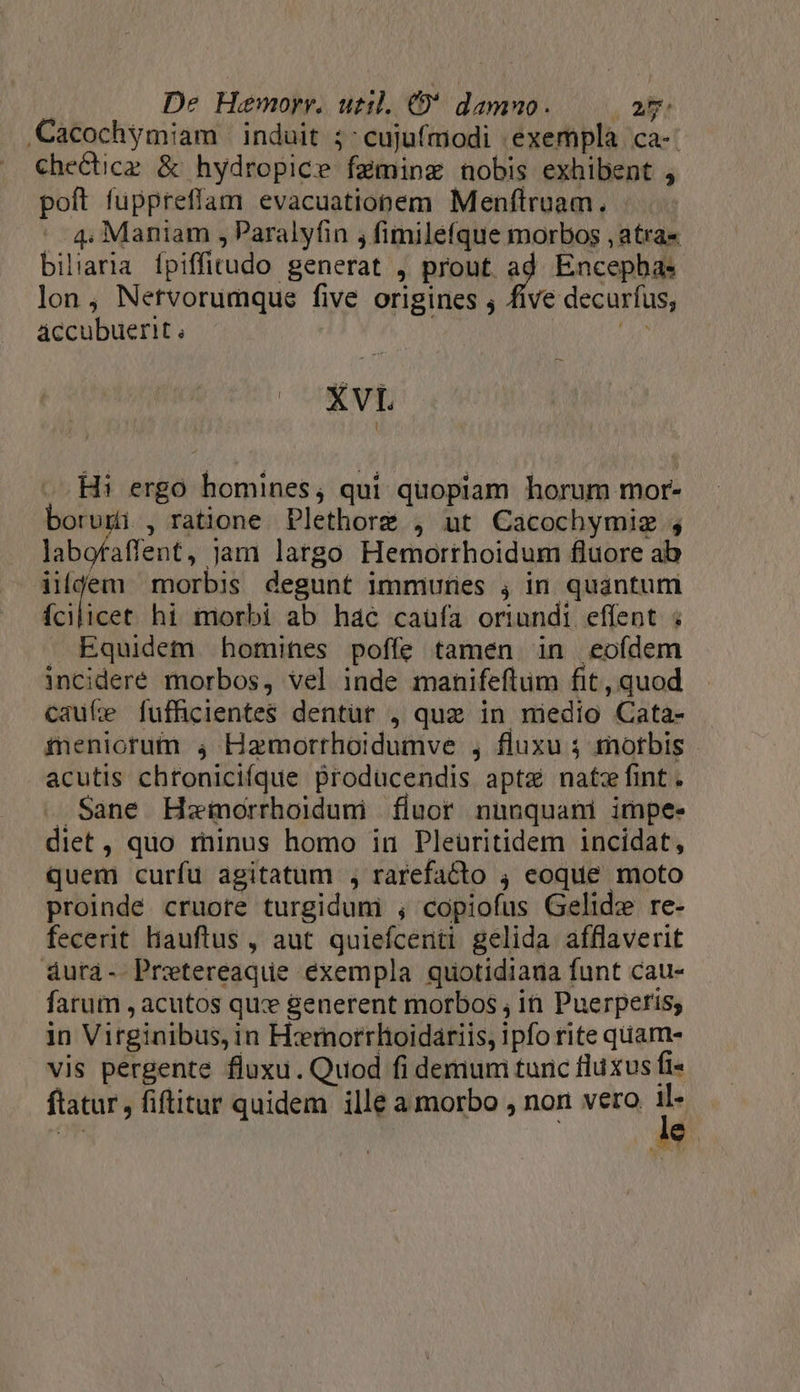 Cacochymiam induit ;:cujufmodi exempla ca-: checticz &amp; hydropice fzminzg nobis exhibent , poft fuppreffam evacuationem Menflruam.  4. Maniam ,Paralyfin , fimilefque morbos , atras biliaria fpiffitudo generat , prout ad Encepha: lon, Netvorumque five origines j five decurfus, áccubuerit ; | ji EL Hi ergo homines, qui quopiam horum mor- borugi , ratione Plethorz , ut Cacochymiz ; labofaffent, jam largo Hemorthoidum fluore ab ildgem morbis degunt immuries ; in quantum ícilicet hi morbi ab hac caufa oriundi effent ; . Equidem homines poffe tamen in eofdem incidere morbos, vel inde manifeftüm fit, quod Cauíe fuffhicientes dentür , quz in niedio Cata- meniorum 4 Hamorrhoidumve , fluxu 3 £otbis acutis chroniciíque producendis apt natzfint. Sane Hszeimorrhoiduni fluor nunquani impe- diet, quo minus homo in Pleüritidem incidat, quem curfu agitatum , rarefacto 4 eoque moto proinde cruote turgiduni ; copiofus Gelid: re- fecerit Hiauftus , aut quiefcenti gelida afflaverit &amp;4ura- Pretereaque éxempla quotidiana funt cau- farum , acutos quz generent morbos ; in Puerperis; in Virginibus, in Hzrnorrhoidariis, ipfo rite quam- vis pergente fluxu. Quod fi demum turic fluxus fi« ftatur , fiftitur quidem ille a morbo , non vero p