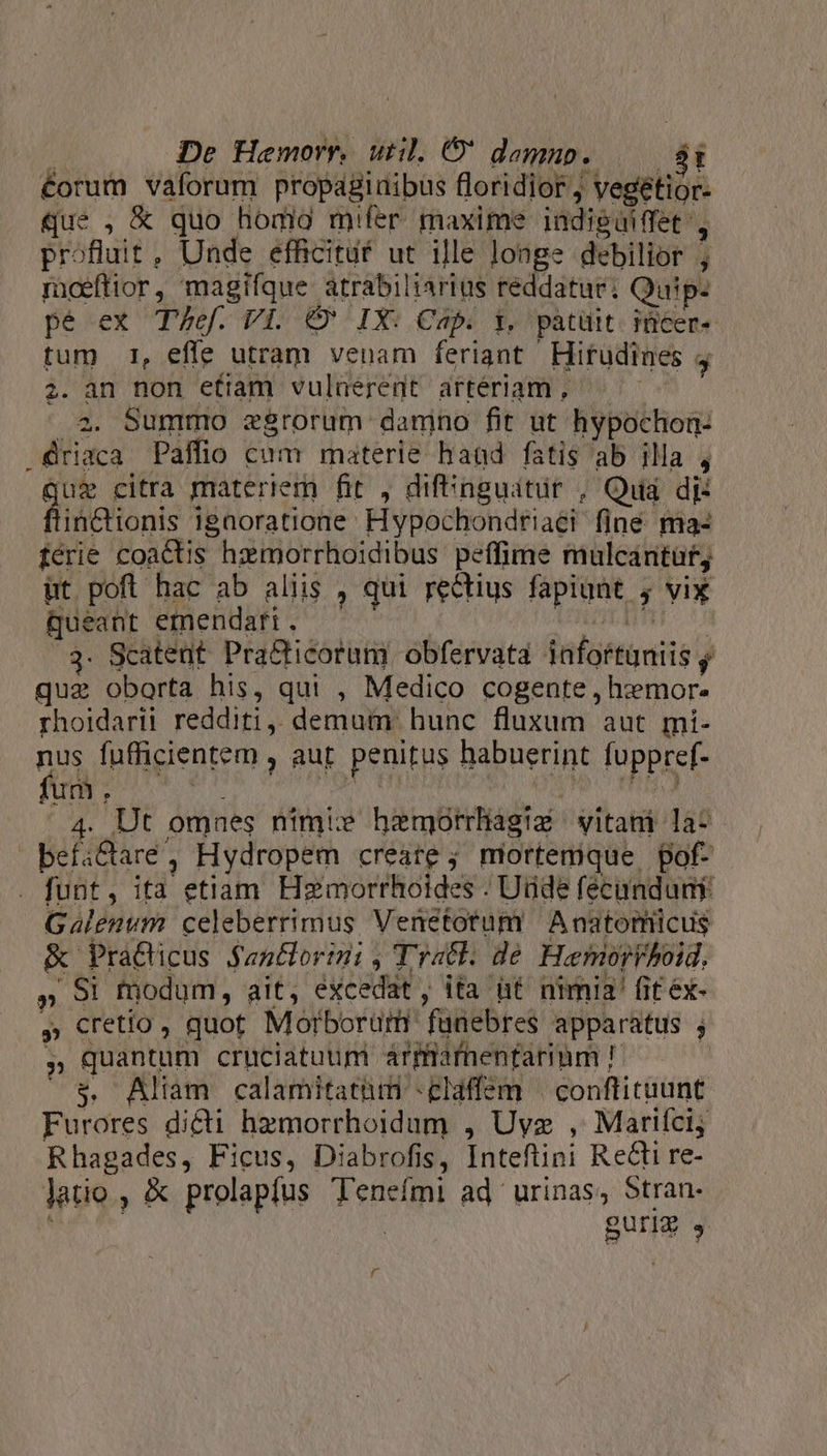 éorum vaforum propaginibus floridior , vegétior- que , € quo hodio mifer maxime indiguiffet i profluit, Unde efficituf ut ille longe debilior ; ricefttor, magifque atrabiliartus reddatur; Quip- pe ex T/ef. Vi. €&amp; IX: Cap. t, patüit. iüicer- tum 1, effe utram venam feriant Hiftudines 4 2. an non efiam vulaerent artériam , n. .2. Summo zgrorum danino fit ut hypochon: .ériaca Palfio cum materie hand fatis ab illa , jug citra materiem fit , difenguátür , Qua dj: flintetionis igaoratione Hypochondriaei finé ma- férie coactis hzmorrhoidibus peffime mulcantüty ut pofl hac ab aliis , qui rectius fapiunt , vix queant emendari . GUI tf 3. Scatent. Pra&amp;ticorum obfervata infortuniis n quz oborta his, qui , Medico cogente , hiemor. rhoidarit redditi, demum hunc fluxum aut míi- nus fufficientem , aur. penitus habuerint fuppref- 4. Ut omnes níimie hemorrliagtaé vitani la- befi&amp;are, Hydropem creare ; mortemque, pof- . funt, ita etiam Hzmorrhoides - Utide féecunduny Galenum. celeberrimus Venetotum Anatomicus &amp; Pra&amp;icus $antlorini , Tratl. de. Hemorhoid. » 91 fodum, ait, excedat, ita üt nimia! fit éx- » cretio, quot Morborum fanebres apparatus ; » quantum cruciatuum arfiafnentarimm P $. Aliam calamitatum -elaffem | conftituunt Furores dici hzmorrhoidum , Uyz , Mariíci; Rhagades, Ficus, Diabrofis, Inteftini Reti re- latio , &amp; prolapíus Tenefmi ad urinas, Stran- ; | guri » r