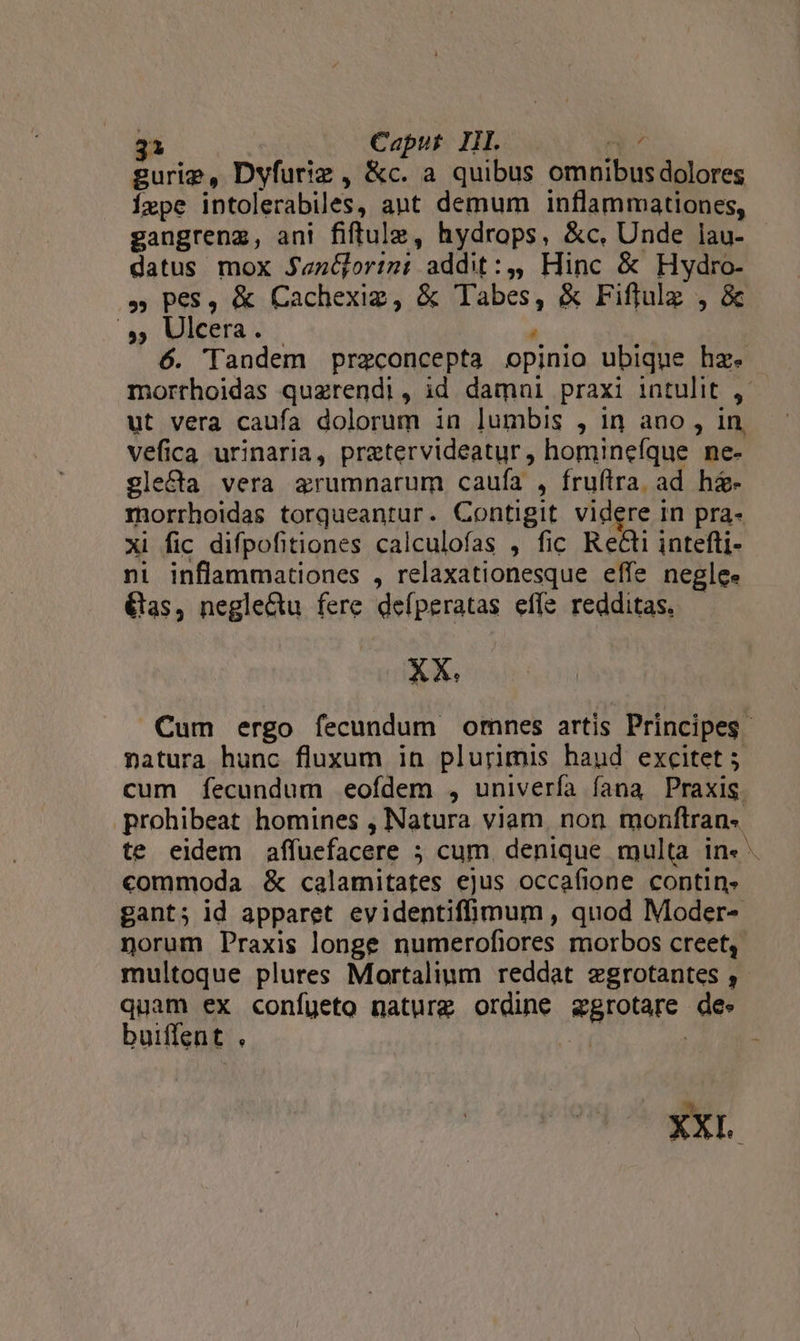 gurie, Dyfuriz , &amp;c. a quibus omnibus dolores Íxpe intolerabiles, aut demum inflammationes, gangrenz, ani fiftule, hydrops, &amp;c, Unde lau- datus mox J«n&amp;orimm: addit:,, Hinc &amp; Hydro- » pes, &amp; Cachexig, &amp; Tabes, &amp; Fiffulz , &amp; » Matera; A 6. Tandem preconcepta opinio ubique hz. morrhoidas quzrendi, id damni praxi intulit , ut vera caufa dolorum in lumbis , in ano , in, vefica urinaria, pretervideatur, hominefque ne- glecta vera arumnarum caufa , fruftra. ad he- morrhoidas torqueantur. Contigit videre in pra- xi fic difpofitiones calculofas , fic Recti intefti- ni inflammationes , relaxationesque effe neglee &amp;as, negle&amp;u fere defperatas effe redditas, — XX. Cum ergo fecundum omnes artis Principes natura hunc fluxum in plurimis haud excitet 5 cum fecundum eofdem , univerfa fana Praxis. prohibeat homines , Natura viam. non monftran« commoda &amp; calamitates ejus occafione contin. gant; id apparet evidentiffimum , quod Moder- norum Praxis longe numerofiores morbos creet,. multoque plures Mortalium reddat zegrotantes ,- quam ex confueto naturg ordine azgrotare de. buiffent . e XXL