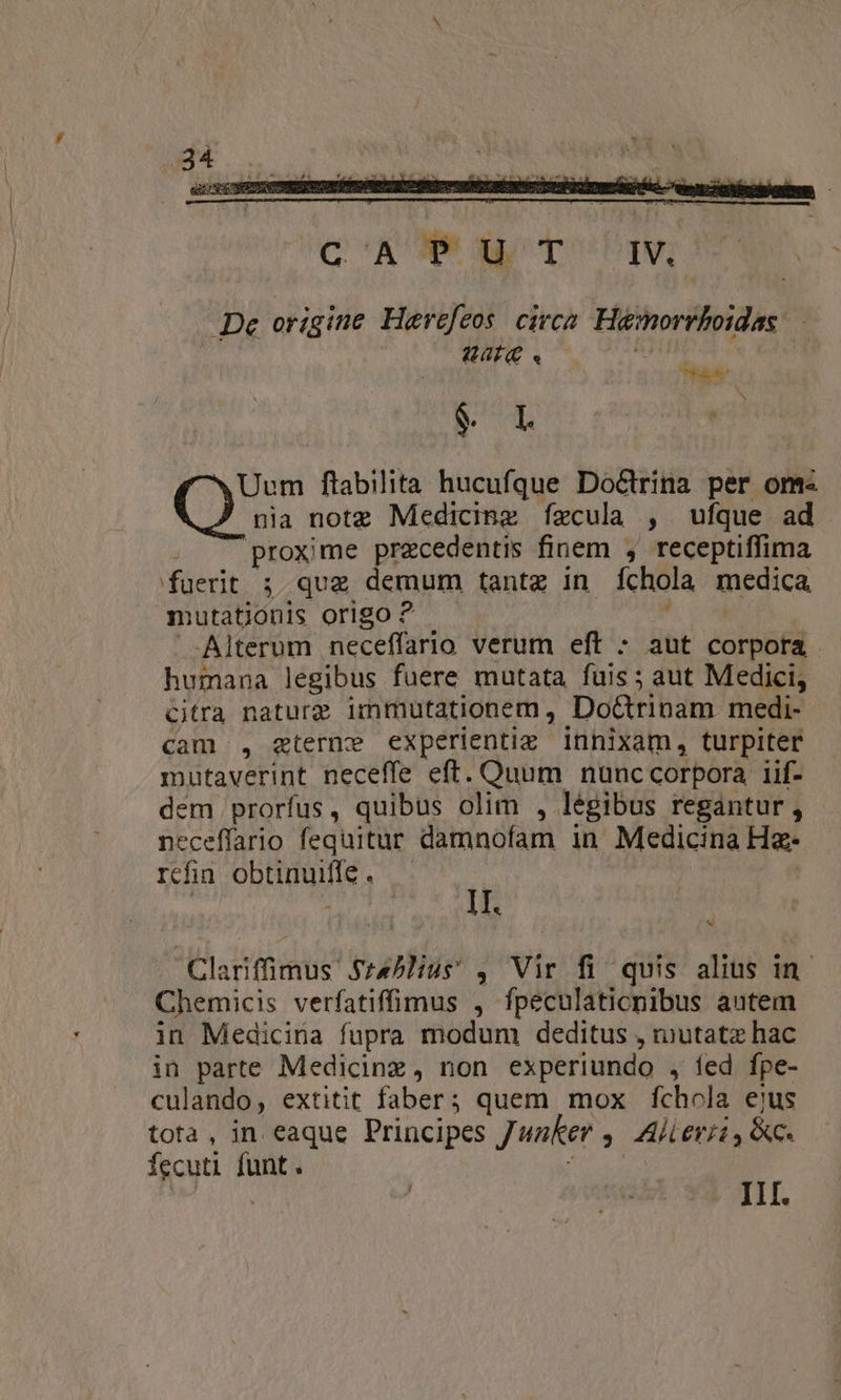 Q'AROE GL OPI, De origine Herefeos. civca. Hamorrboidas: Vf . Mg i L xUum ftabilita hucufque Doctrina per om nia notz Medicinz fízcula , ufque ad 4 proxime praecedentis finem , receptiffima fuerit ; qug demum tantz in fchola medica, mutationis origo ? -Alterum neceffario verum eft - aut corpora humana legibus fuere mutata fuis ; aut Medici, Citra natura immutationem , Do&amp;rinam medi- cam, gterne experientiz innixam, turpiter mutaverint neceffe eft. Quum nunc corpora 1if- dem prorfus, quibus olim , legibus regantur , neceffario fequitur damnofam in Medicina Ha- refin obtinuiis | IT. | Cutmmus untur ^ Vir fi quis alius in. Chemicis verfatiffimus , fpeculaticnibus autem in Medicina fupra modum deditus , mutatz hac in parte Medicinz, non experiundo , led fpe- culando, extitit faber; quem mox fchola ejus tota, in eaque Principes Junker » Al £rji y c. fecuti dann | | lio... III. J