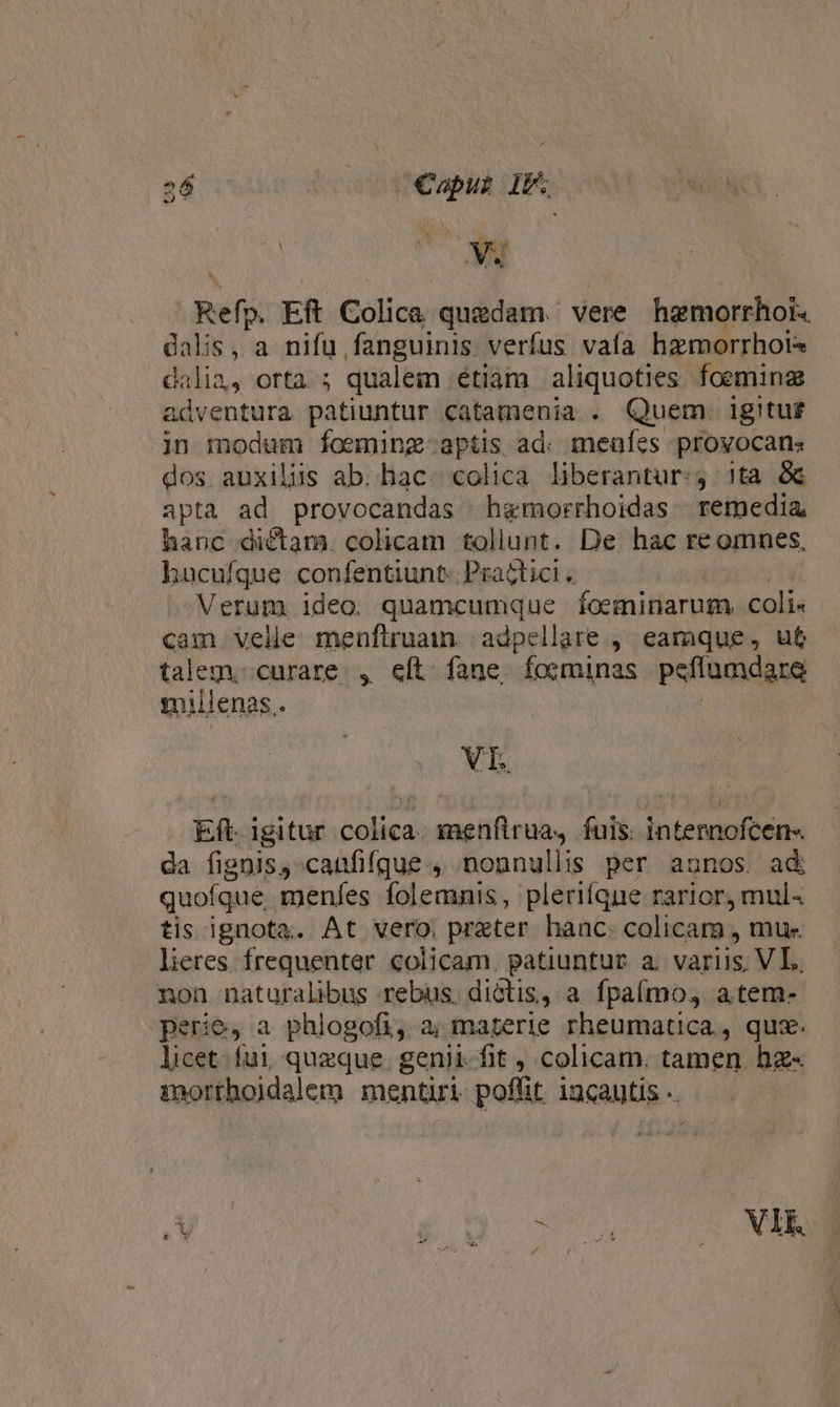 26 Caput If. Sy A iin j E V wd l 1t » PN Refy. Eft Colica quedam. vere hgmorrhoi. dalis, a nifu fanguinis verfus vafa hzmorrhols dalia, orta. ; qualem étiam aliquoties foemina adventura patiuntur catamenia . Quem igitu£ in modum foeming-aptis ad: menfes provocans dos auxiliis ab. hac. colica liberantur: jta 8c apta ad provocandas hgmorrhoidas remedia hanc dictam. colicam tollunt. De hac re omnes, hucufque confentiunt. Practici . Verum ideo quamcumque foeminarum, coli« cam velle menfiruain. adpellate ,. eamque, ut talem.;curare. , eft fane. foominas peflumdare millenas. XT. Eft. igitur colica. menftrua, fuis: internofcen-. da fignis, canfifque , nonnullis per aunos. ad quofque menfes folemnis, pleriíque rarior, mul« tis ignota. At vero. preter hanc. colicam , mu- lieres. frequenter colicam. patiuntur a. variis; VL. non naturalibus rebus, dictis, a fpaímo, atem- perie, a phlogofi, a; materie rheumatica, quz. licet fui queque. genii. fit , colicam. tamen hz- morthoidalem mentiri poffit iucautis .. E . o. TH VIE