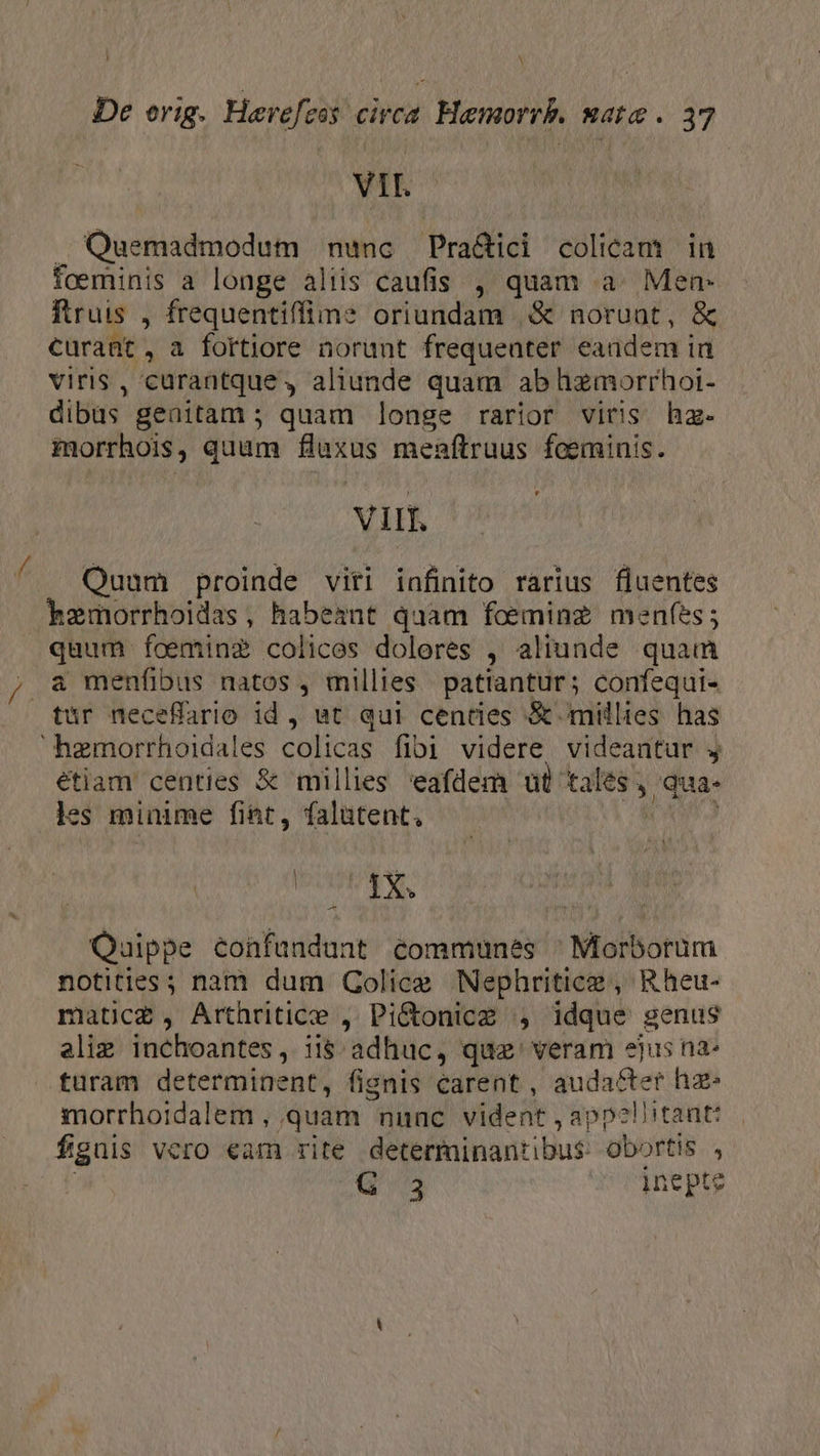 De erig. Hevefeas circa Haemorrb. wate . 37 VII. Quemadmodum nunc — Pra&amp;ici colicam in foeminis a longe aliis caufis , quam a. Men- ftruis , frequentiffine oriundam |&amp; noruot, &amp; curant, a fortiore norunt frequenter eandem in viris, curantque , aliunde quam ab hzmorrhoi- dibus genitam ; quam longe rarior viris hz- morrhois, quam fluxus menftruus fceminis. ViIf. Quam proinde viti infinito rarius fluentes kxemorrhoidas, habeant quam foeminz meníes; quum foeminz? colices doleres , aliunde quam , a menfibus natos , millies patiantur; confequi- tur neceffario id , ut qui cendes &amp; millies has hemorrhoidales colicas fibi videre videantur j étiam centies &amp; millies eafdem ut ta gor qua- es minime fint, falütent, xoa P d Quippe confundunt communes ^Morborum notities ; nam dum Golice Nephriticz , ^Rheu- matic£, Arthritice , Pi&amp;onice , idque genus eliz inchoantes, CE 'adhuc, qua: veram ejus na- turam determinent, fisnis carent , audacter hz- morrhoidalem , quam nunc vident , appellitantt figuis Vero €am rite dététininantibuti-o obortis , G 3 inepte