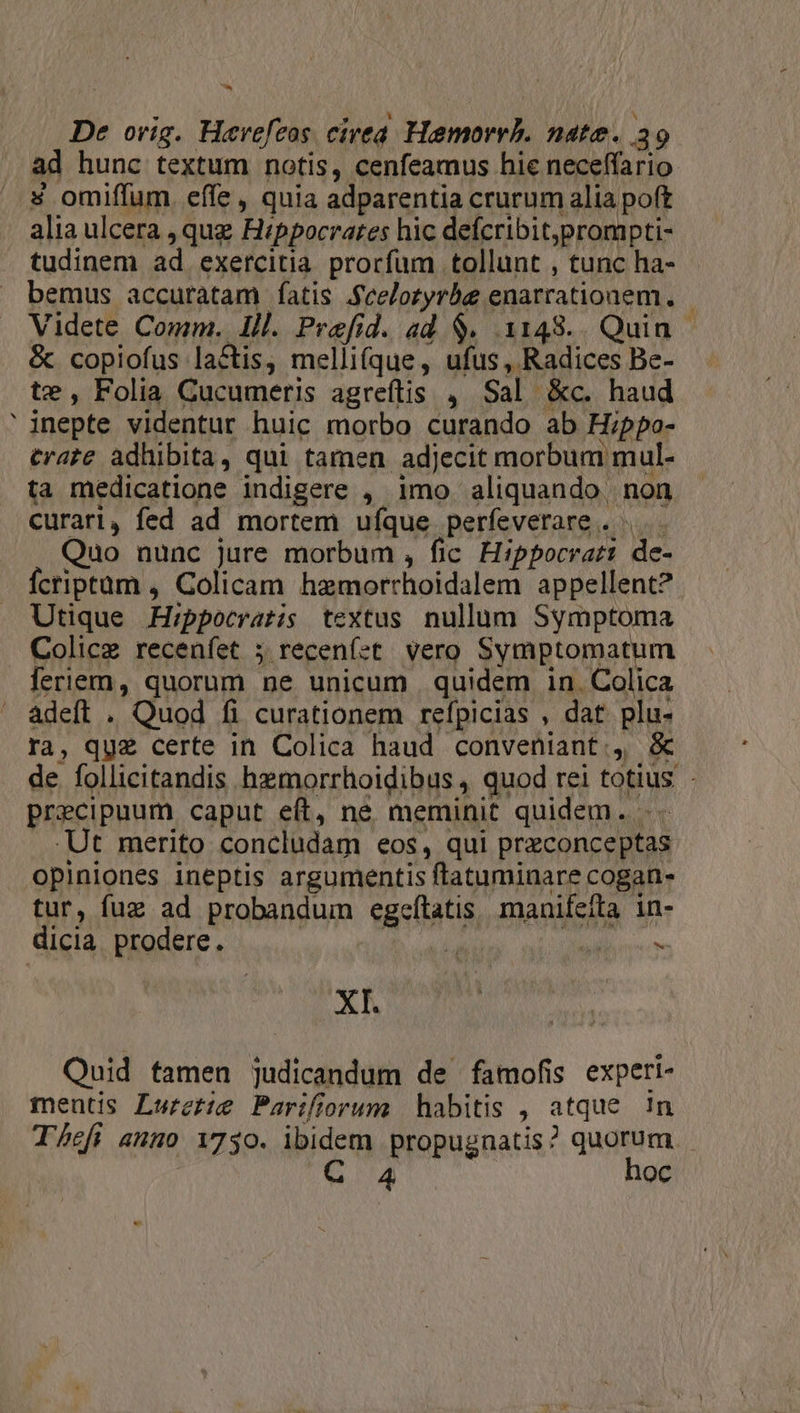 V. € ad hunc textum notis, cenfeamus hie neceffario 4 omiffum. effe, quia adparentia crurum alia poft alia ulcera , qug Hippocrates hic defcribit,prompti- tudinem ad exercitia prorfum tollunt , tunc ha- bemus accuratam fÍatis .fcelozyrbe enarrationem., &amp; copiofus lactis, melli(que, ufus, Radices Be- te, Folia Cucumeris agreftis 4 Sal &amp;c. haud inepte videntur huic morbo curando ab Hippo- trate adhibita, qui tamen adjecit morbum mul- ta medicatione indigere , imo aliquando. non curari, fed ad mortem ufque perfeverare . .. Quo nunc jure morbum , fic Hippocrat: de- Ícriptüm , Colicam hzmorrhoidalem appellent? Utique Hippocratis textus. nullum Symptoma Colice recenfet ; recenfet vero Symptomatum feriem, quorum ne unicum quidem in. Colica adeft . Quod fi curationem refpicias , dat plu- ra, quz certe in Colica haud conveniant, &amp; de. follicitandis hzmorrhoidibus , quod rei totius - precipuum caput eft, ne meminit quidem. .Ut merito concludam eos, qui przconceptas opiniones ineptis argumentis ftatuminare cogan- tur, fuz ad probandum egefítatis. manifeíta in- dicia prodere. Ml ive - XI. Quid famen judicandum de famofis experi- mentis Lwectte Parifiorum | habitis , atque !n Thefi anno 17350. ibidem propugnatis? quorum - C 4 hoc