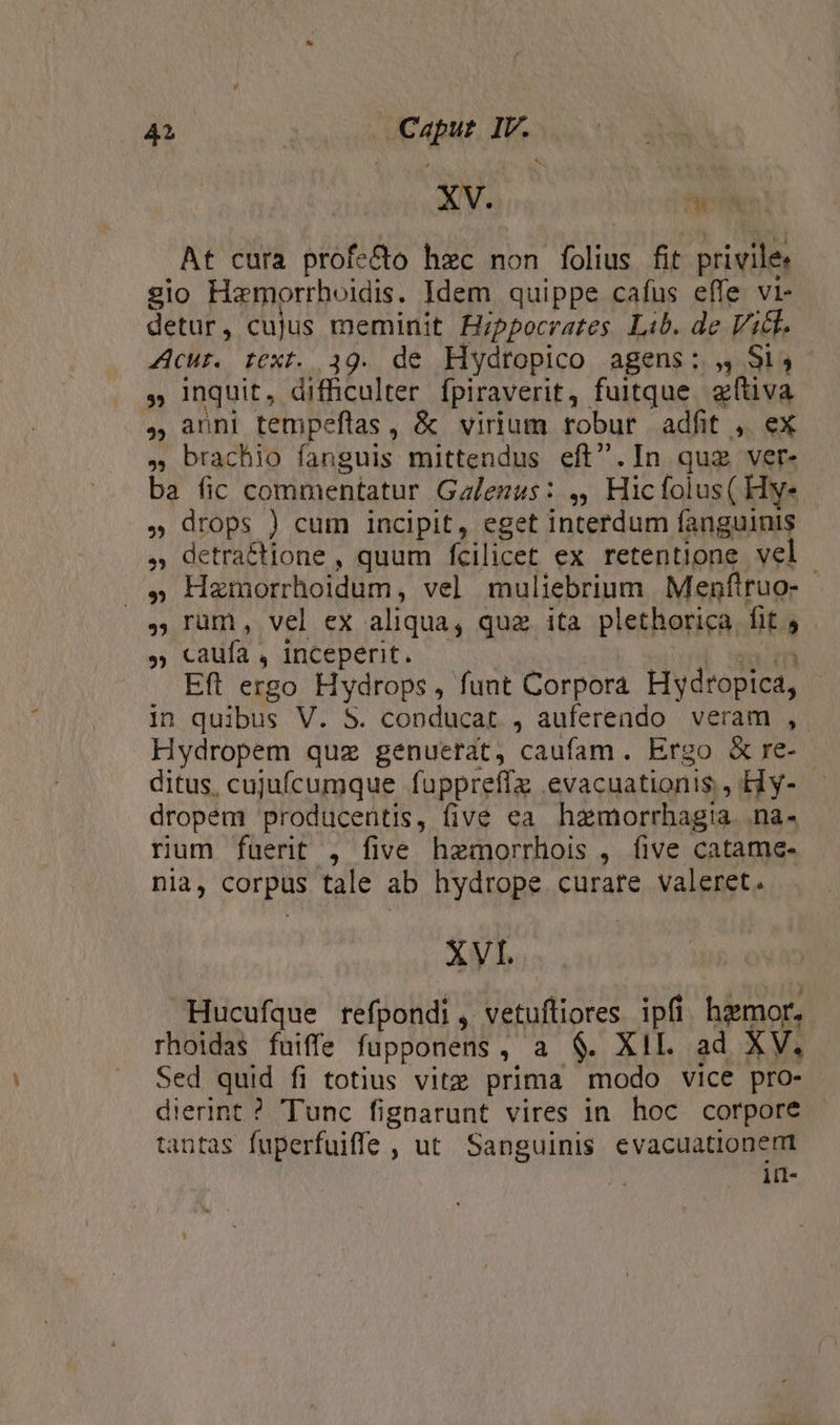 XV. E At cura profe&amp;o hzc non folius fit privile: gio Hamorrhoidis. Idem quippe cafus effe vi- detur, cujus meminit Hippocrates Lib. de Vil. 4Acur. text. 39. de Hydtopico agens: 4 S1, , Inquit, difficulter fpiraverit, fuitque. 2füva , anni tempeflas, &amp; virium robur adfit ,. ex , brachio fanguis mittendus eft.In quz ver- ba fic commentatur Galezus: ,, Hicfolus( Hye , drops ) cum incipit, eget interdum fanguinis » detraftione , quum fcilicet ex retentione vel | .» Hazmorrhoidum, vel muliebrium | Menftruo- , rum, vel ex aliqua, qua ita plethorica fif 5 » caufa, inceperit. - : ya: er Eft ergo Hydrops, funt Corpora Hydropica, in quibus V. $. conducat , aufereado veram ,. Hydropem quz genuerat, caufam. Ergo &amp;re- ditus, cujufcumque fuppreffz evacuationis, Hy- dropem producentis, five ea hzmorrhagia. na- rum fuerit , five hemorrhois , five catame- nia, corpus tale ab hydrope curare valeret. XVI. Hucufque refpondi , vetuftiores ipfi hamor. rhoidas fuiffe fupponens, a $. XII. ad XV. Sed quid fi totius vitz prima modo vice pro- dierint ? Tunc fignarunt vires in hoc corpore tantas fuperfuiffe , ut. Sanguinis evacuationemt in-