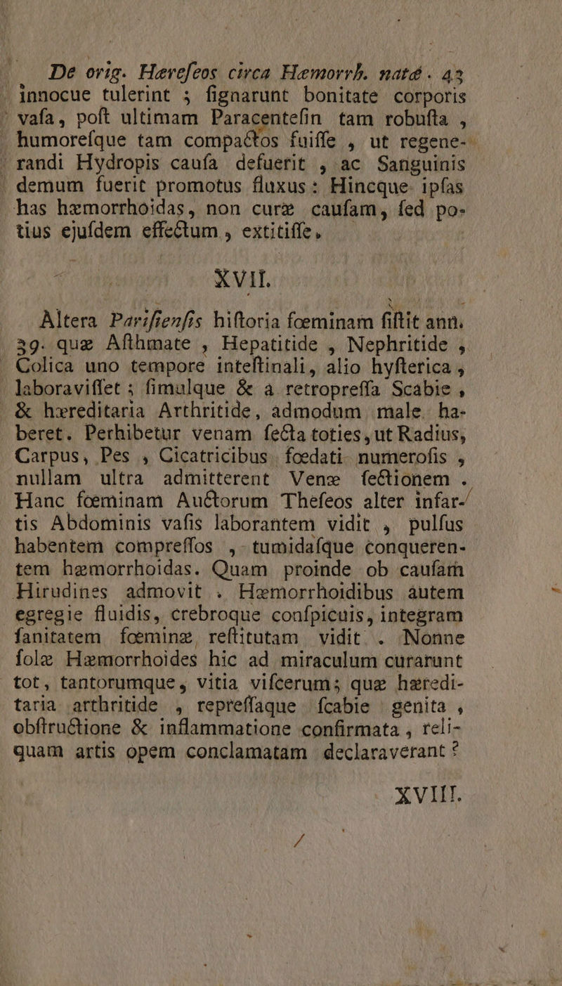 . innocue tulerint 5 fignarunt bonitate corporis . vafa, poft ultimam Paracentefin tam robufta , . humorefque tam compactos fuiffe , ut regene-. . randi Hydropis caufa defuerit , ac Sanguinis . demum fuerit promotus fluxus: Hincque. ipfas has hxmorrhoidas, non cure caufam, fed po- tius ejufdem effectum , extitiffe, — XVII. 1 hs P 1 t éwid Altera Par:fienfis hiftoria foeminam fiftit ann. 359. que Afthmate , Hepatitide , Nephritide ,. . Colica uno tempore inteftinali, alio hyfterica , laboraviffet ; fimulque &amp; a retropreffa Scabie , &amp; hxreditaria Arthritide, admodum male. ha- beret. Perhibetur venam feCta toties, ut Radius, Carpus, Pes , Cicatricibus | foedati- numerofis , nulam ultra admitterent Vene fe&amp;ionem . Hanc foeminam Auctorum Thefeos alter infar- tis Abdominis vafis laborantem vidit , pulfus habentem compreffos ,- tumidafque. conqueren- tem hemorrhoidas. Quam proinde ob caufarh Hirudines admovit . Hamorrhoidibus áutem egregie fluidis, crebroque confpiculs, integram fanitatem fceminz, reftitutam | vidit . Nonne fole Hamorrhoides hic ad miraculum curarunt tot, tantorumque, vitia vifcerum; quz haredi- taria arthritide , repreffaque fcabie genita , obfítructione &amp; inflammatione confirmata , reli- quam artis opem conclamatam | declaraverant ? XVIIT.